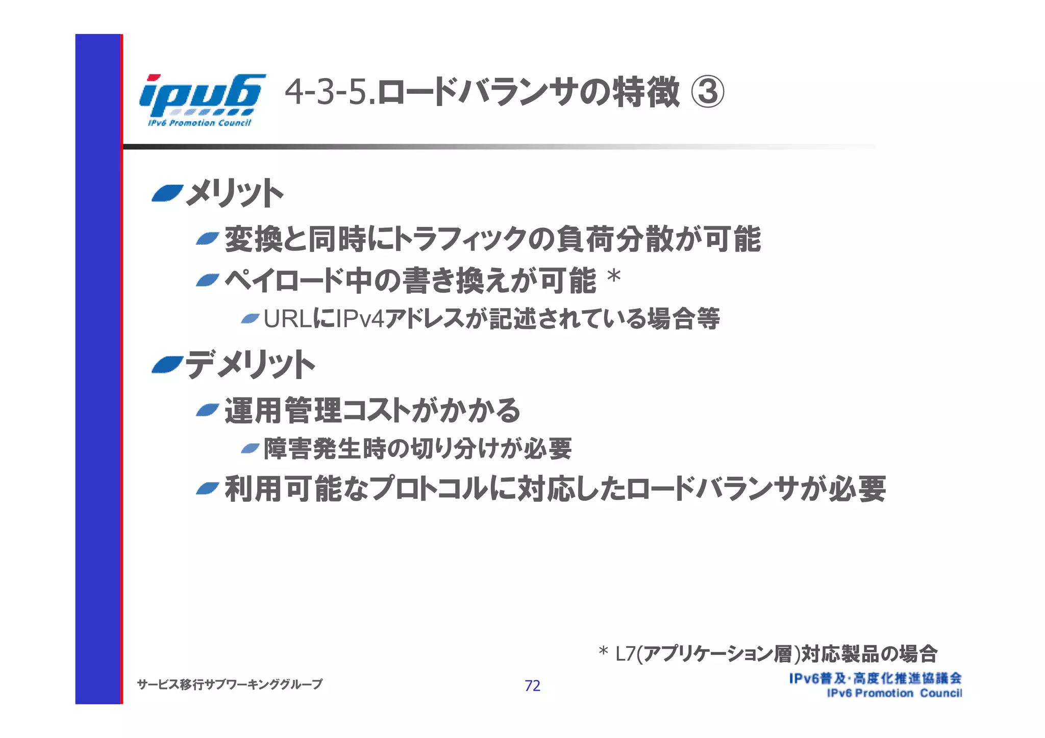 4-3-5.ロードバランサの特徴 ③

    メリット
       変換と同時にトラフィックの負荷分散が可能
       ペイロード中の書き換えが可能 *
           URLにIPv4アドレスが記述されている場合等

    デメリット
       運用管理コストがかかる
           障害発生時の切り分けが必要
       利用可能なプロトコルに対応したロードバランサが必要




                             * L7(アプリケーション層)対応製品の場合
サービス移行サブワーキンググループ       72
 