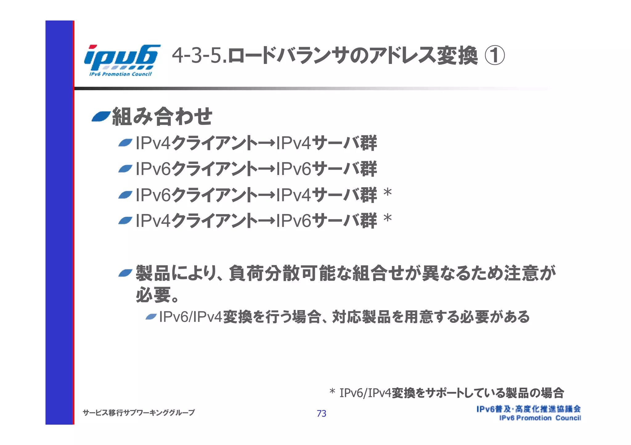 4-3-5.ロードバランサのアドレス変換 ①

    組み合わせ
       IPv4クライアント→IPv4サーバ群
       IPv6クライアント→IPv6サーバ群
       IPv6クライアント→IPv4サーバ群 *
       IPv4クライアント→IPv6サーバ群 *

       製品により、負荷分散可能な組合せが異なるため注意が
       必要。
           IPv6/IPv4変換を行う場合、対応製品を用意する必要がある




                             * IPv6/IPv4変換をサポートしている製品の場合
サービス移行サブワーキンググループ       73
 