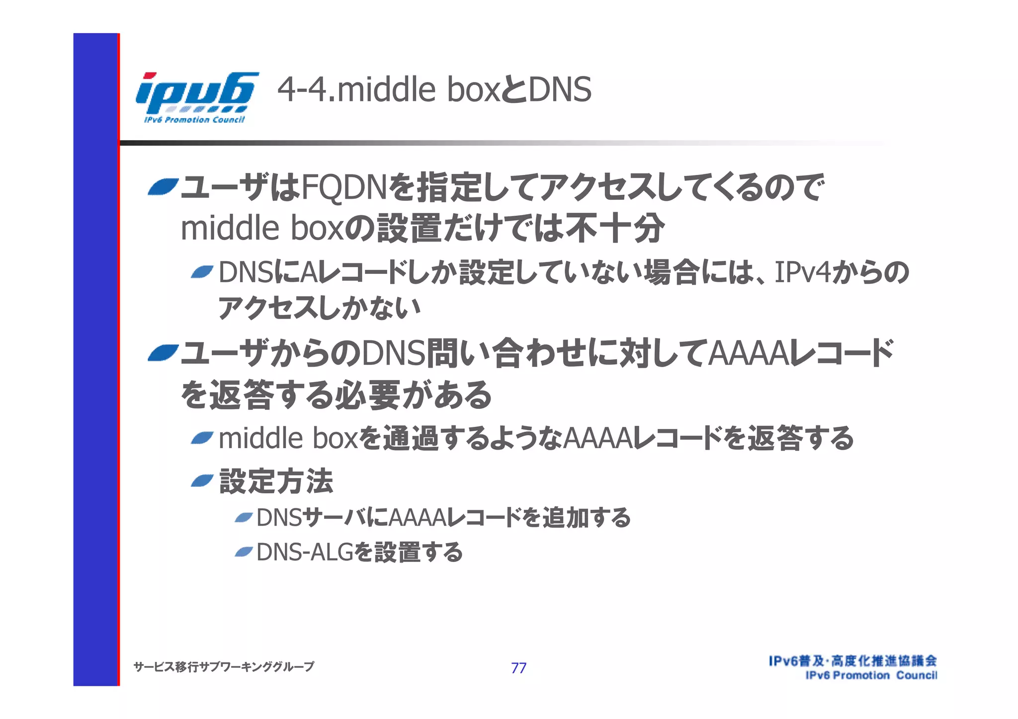 4-4.middle boxとDNS

    ユーザはFQDNを指定してアクセスしてくるので
    middle boxの設置だけでは不十分
       DNSにAレコードしか設定していない場合には、IPv4からの
       アクセスしかない
    ユーザからのDNS問い合わせに対してAAAAレコード
    を返答する必要がある
       middle boxを通過するようなAAAAレコードを返答する
       設定方法
           DNSサーバにAAAAレコードを追加する
           DNS-ALGを設置する



サービス移行サブワーキンググループ         77
 