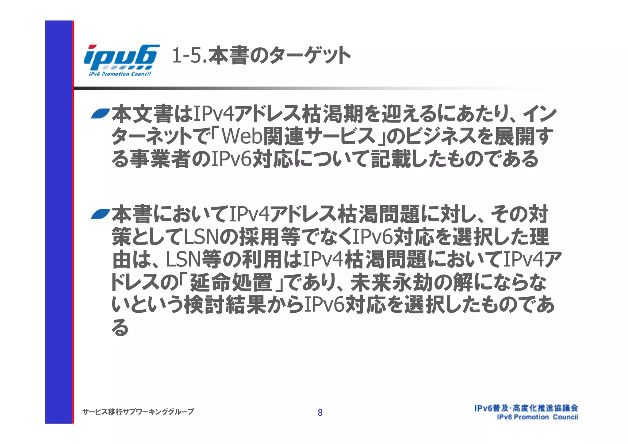 1-5.本書のターゲット

    本文書はIPv4アドレス枯渇期を迎えるにあたり、イン
    ターネットで「Web関連サービス」のビジネスを展開す
    る事業者のIPv6対応について記載したものである

    本書においてIPv4アドレス枯渇問題に対し、その対
    策としてLSNの採用等でなくIPv6対応を選択した理
    由は、LSN等の利用はIPv4枯渇問題においてIPv4ア
    ドレスの「延命処置」であり、未来永劫の解にならな
    いという検討結果からIPv6対応を選択したものであ
    る


サービス移行サブワーキンググループ     8
 