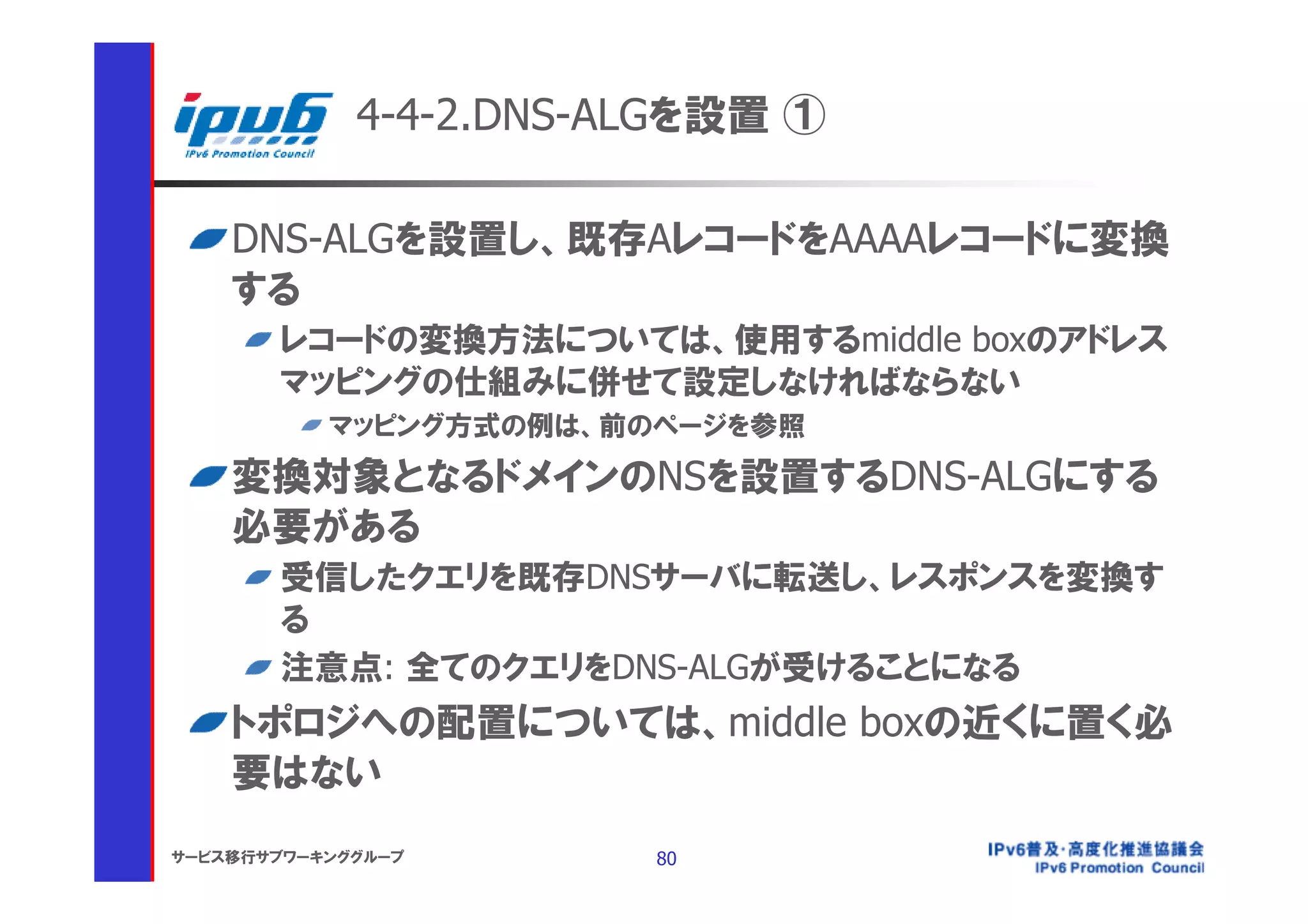 4-4-2.DNS-ALGを設置 ①

    DNS-ALGを設置し、既存AレコードをAAAAレコードに変換
    する
       レコードの変換方法については、使用するmiddle boxのアドレス
       マッピングの仕組みに併せて設定しなければならない
           マッピング方式の例は、前のページを参照
    変換対象となるドメインのNSを設置するDNS-ALGにする
    必要がある
       受信したクエリを既存DNSサーバに転送し、レスポンスを変換す
       る
       注意点: 全てのクエリをDNS-ALGが受けることになる
    トポロジへの配置については、middle boxの近くに置く必
    要はない
サービス移行サブワーキンググループ       80
 