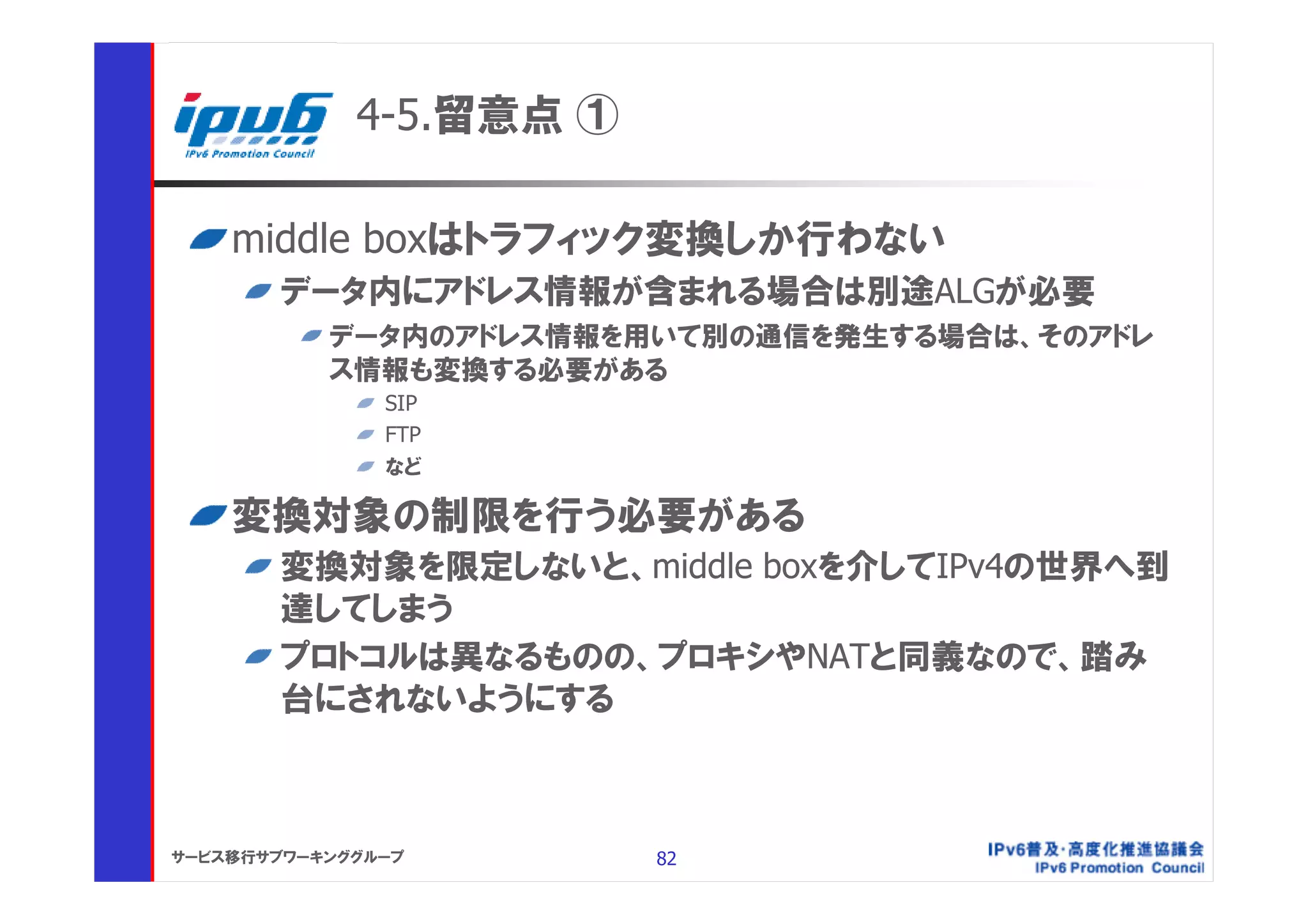 4-5.留意点 ①

    middle boxはトラフィック変換しか行わない
       データ内にアドレス情報が含まれる場合は別途ALGが必要
           データ内のアドレス情報を用いて別の通信を発生する場合は、そのアドレ
           ス情報も変換する必要がある
               SIP
               FTP
               など

    変換対象の制限を行う必要がある
       変換対象を限定しないと、middle boxを介してIPv4の世界へ到
       達してしまう
       プロトコルは異なるものの、プロキシやNATと同義なので、踏み
       台にされないようにする



サービス移行サブワーキンググループ        82
 