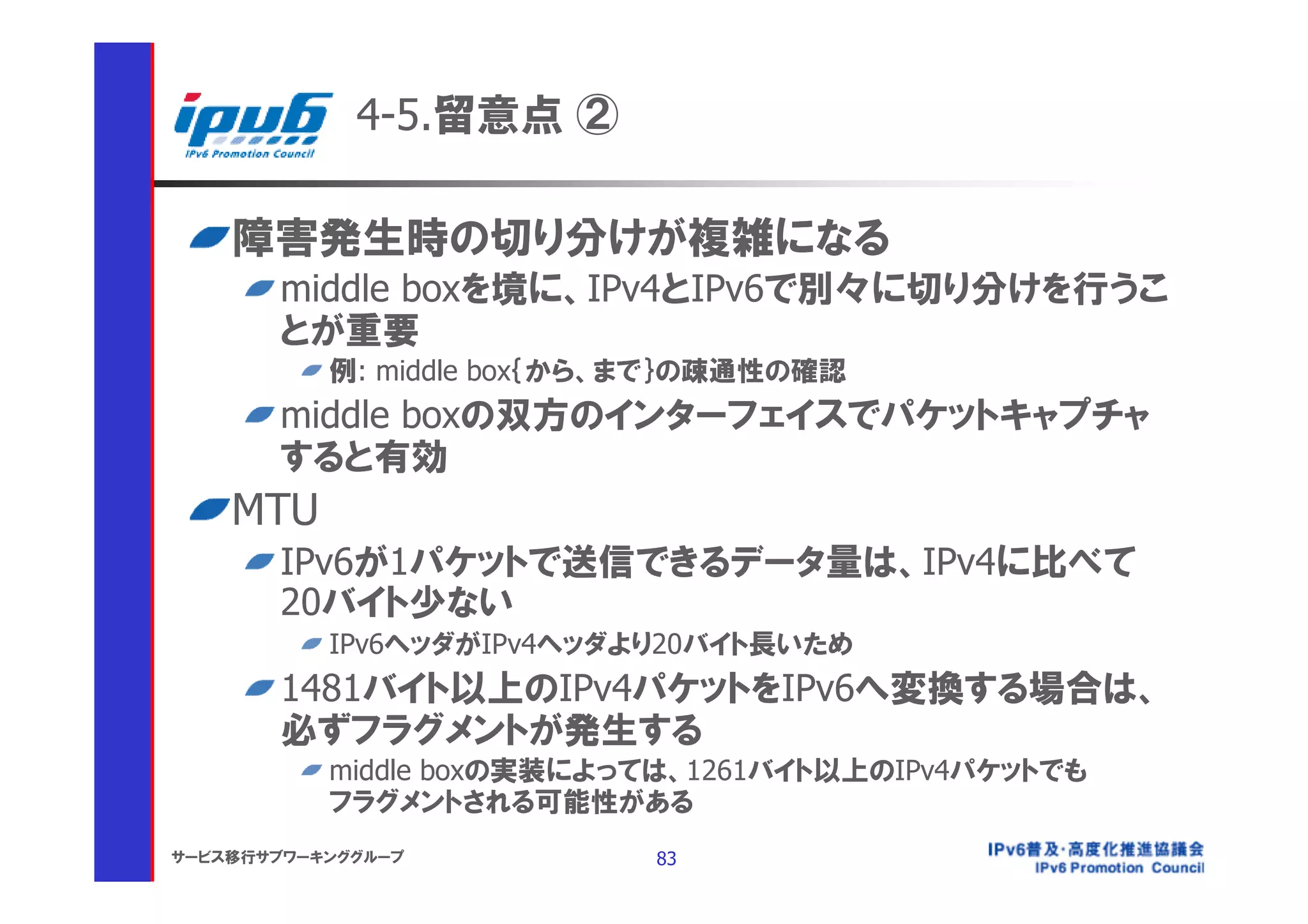 4-5.留意点 ②

    障害発生時の切り分けが複雑になる
       middle boxを境に、IPv4とIPv6で別々に切り分けを行うこ
       とが重要
           例: middle box｛から、まで｝の疎通性の確認
       middle boxの双方のインターフェイスでパケットキャプチャ
       すると有効
    MTU
       IPv6が1パケットで送信できるデータ量は、IPv4に比べて
       20バイト少ない
           IPv6ヘッダがIPv4ヘッダより20バイト長いため
       1481バイト以上のIPv4パケットをIPv6へ変換する場合は、
       必ずフラグメントが発生する
           middle boxの実装によっては、1261バイト以上のIPv4パケットでも
           フラグメントされる可能性がある
サービス移行サブワーキンググループ           83
 