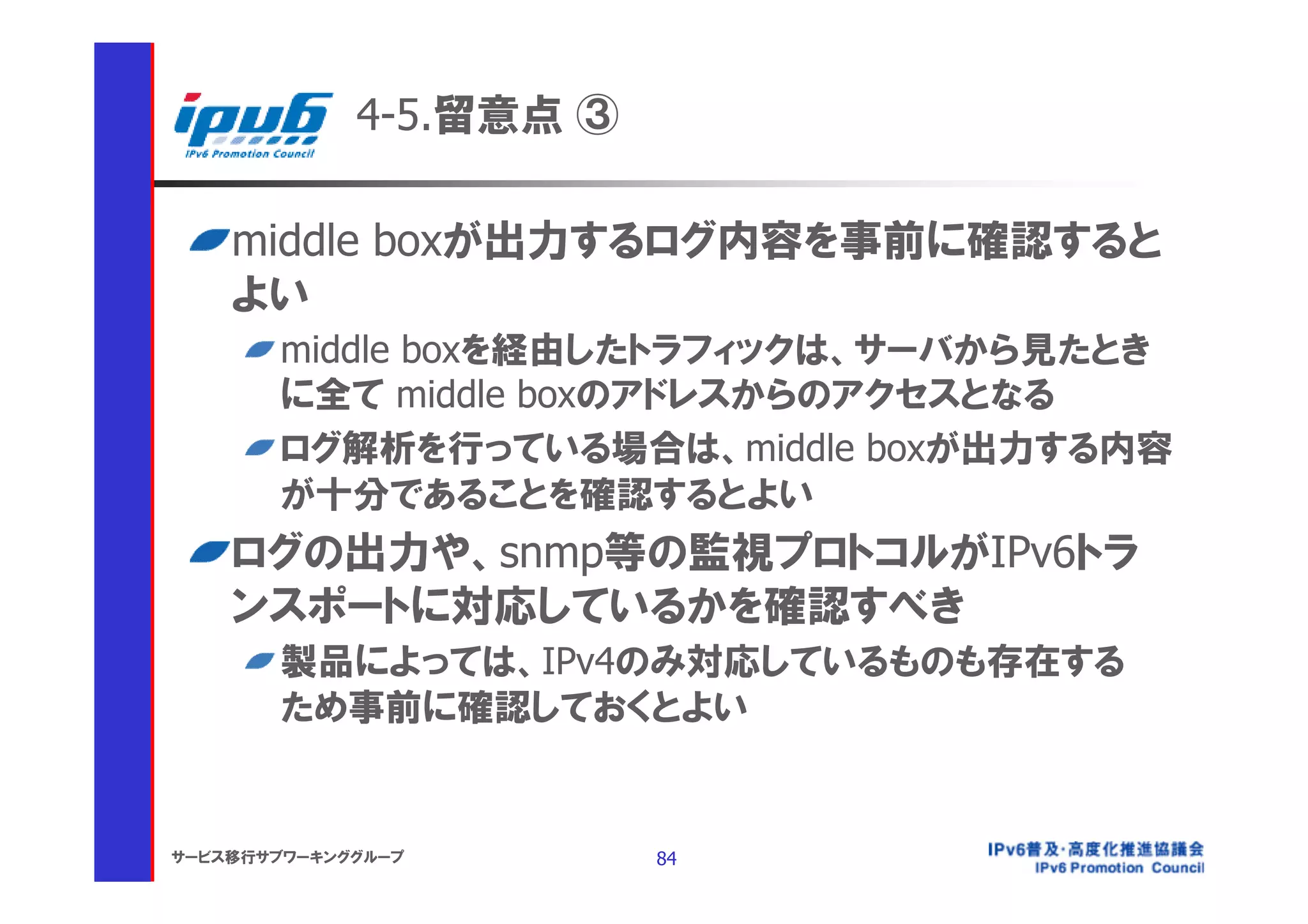4-5.留意点 ③

    middle boxが出力するログ内容を事前に確認すると
    よい
       middle boxを経由したトラフィックは、サーバから見たとき
       に全て middle boxのアドレスからのアクセスとなる
       ログ解析を行っている場合は、middle boxが出力する内容
       が十分であることを確認するとよい
    ログの出力や、snmp等の監視プロトコルがIPv6トラ
    ンスポートに対応しているかを確認すべき
       製品によっては、IPv4のみ対応しているものも存在する
       ため事前に確認しておくとよい


サービス移行サブワーキンググループ        84
 