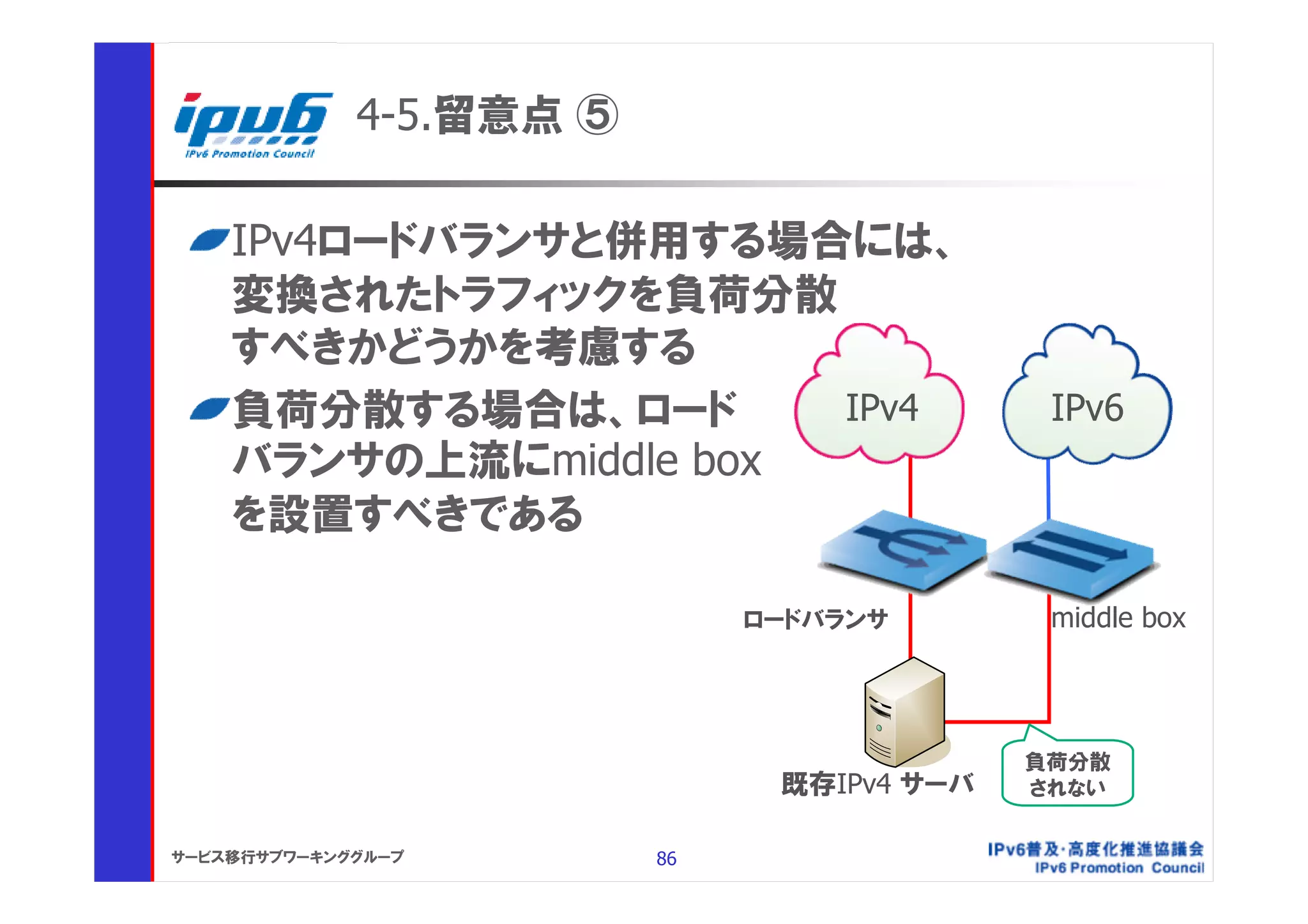 4-5.留意点 ⑤

    IPv4ロードバランサと併用する場合には、
    変換されたトラフィックを負荷分散
    すべきかどうかを考慮する
    負荷分散する場合は、ロード      IPv4                  IPv6
    バランサの上流にmiddle box
    を設置すべきである

                              ロードバランサ        middle box




                                            負荷分散
                               既存IPv4 サーバ   されない


サービス移行サブワーキンググループ        86
 