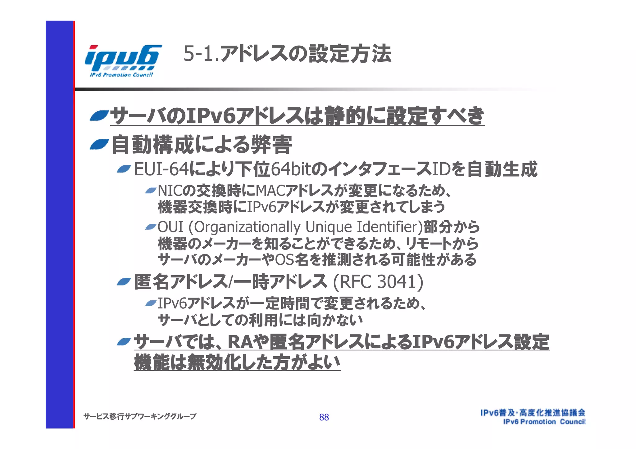 5-1.アドレスの設定方法

    サーバのIPv6アドレスは静的に設定すべき
    自動構成による弊害
       EUI-64により下位64bitのインタフェースIDを自動生成
           NICの交換時にMACアドレスが変更になるため、
           機器交換時にIPv6アドレスが変更されてしまう
           OUI (Organizationally Unique Identifier)部分から
           機器のメーカーを知ることができるため、リモートから
           サーバのメーカーやOS名を推測される可能性がある
       匿名アドレス/一時アドレス (RFC 3041)
           IPv6アドレスが一定時間で変更されるため、
           サーバとしての利用には向かない
       サーバでは、RAや匿名アドレスによるIPv6アドレス設定
       機能は無効化した方がよい

サービス移行サブワーキンググループ                88
 