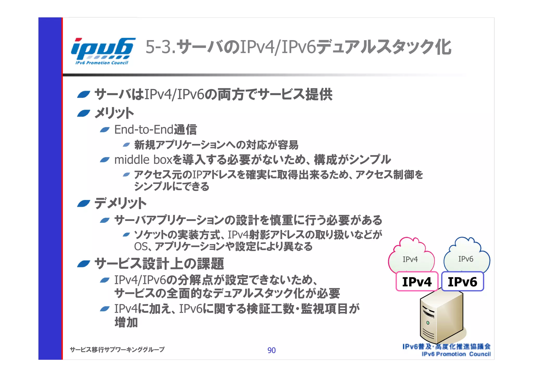 5-3.サーバのIPv4/IPv6デュアルスタック化

    サーバはIPv4/IPv6の両方でサービス提供
    メリット
       End-to-End通信
           新規アプリケーションへの対応が容易
       middle boxを導入する必要がないため、構成がシンプル
           アクセス元のIPアドレスを確実に取得出来るため、アクセス制御を
           シンプルにできる
    デメリット
       サーバアプリケーションの設計を慎重に行う必要がある
           ソケットの実装方式、IPv4射影アドレスの取り扱いなどが
           OS、アプリケーションや設定により異なる
                                          IPv4    IPv6
    サービス設計上の課題
       IPv4/IPv6の分解点が設定できないため、            IPv4   IPv6
       サービスの全面的なデュアルスタック化が必要
       IPv4に加え、IPv6に関する検証工数・監視項目が
       増加

サービス移行サブワーキンググループ         90
 