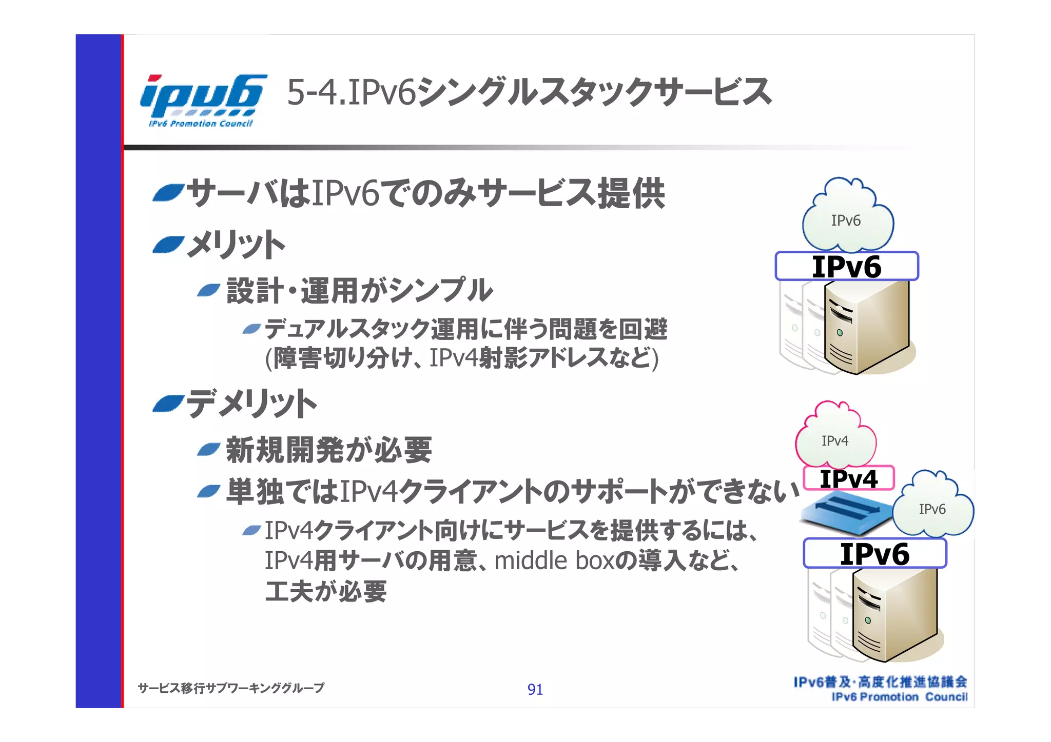 5-4.IPv6シングルスタックサービス

    サーバはIPv6でのみサービス提供
                                           IPv6

    メリット
                                          IPv6
       設計・運用がシンプル
           デュアルスタック運用に伴う問題を回避
           (障害切り分け、IPv4射影アドレスなど)

    デメリット
                                IPv4
       新規開発が必要
       単独ではIPv4クライアントのサポートができない IPv4               IPv6
           IPv4クライアント向けにサービスを提供するには、
           IPv4用サーバの用意、middle boxの導入など、     IPv6
           工夫が必要


サービス移行サブワーキンググループ        91
 