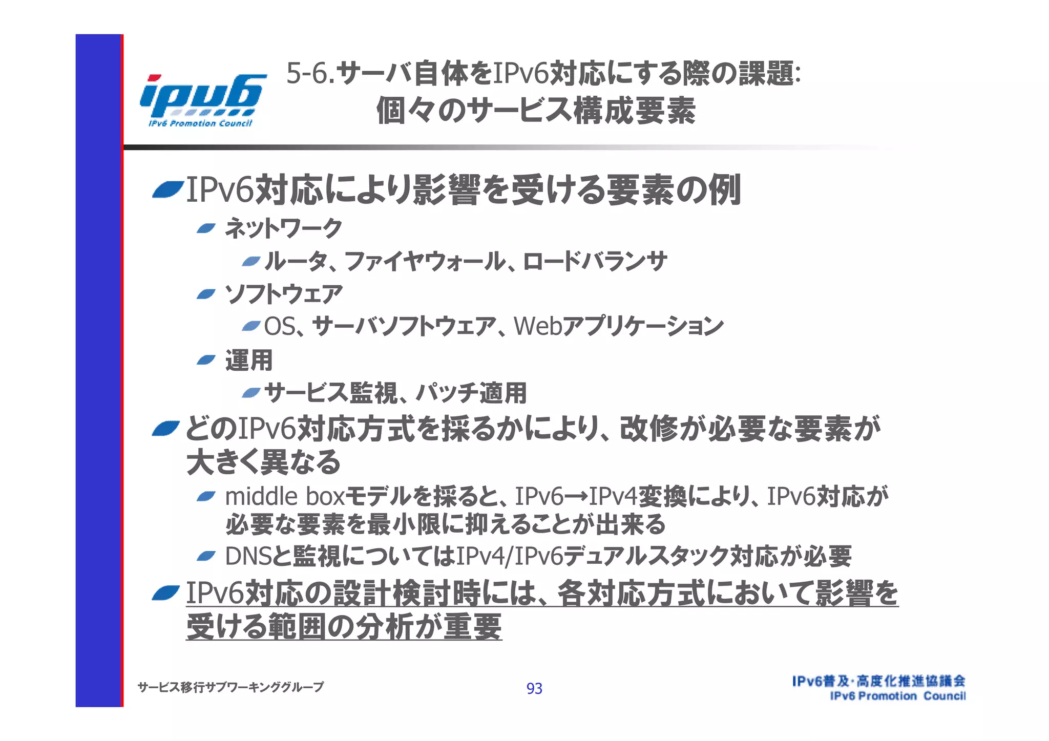 5-6.サーバ自体をIPv6対応にする際の課題:
                    個々のサービス構成要素

    IPv6対応により影響を受ける要素の例
       ネットワーク
         ルータ、ファイヤウォール、ロードバランサ
       ソフトウェア
         OS、サーバソフトウェア、Webアプリケーション
       運用
         サービス監視、パッチ適用
    どのIPv6対応方式を採るかにより、改修が必要な要素が
    大きく異なる
       middle boxモデルを採ると、IPv6→IPv4変換により、IPv6対応が
       必要な要素を最小限に抑えることが出来る
       DNSと監視についてはIPv4/IPv6デュアルスタック対応が必要
    IPv6対応の設計検討時には、各対応方式において影響を
    受ける範囲の分析が重要
サービス移行サブワーキンググループ        93
 