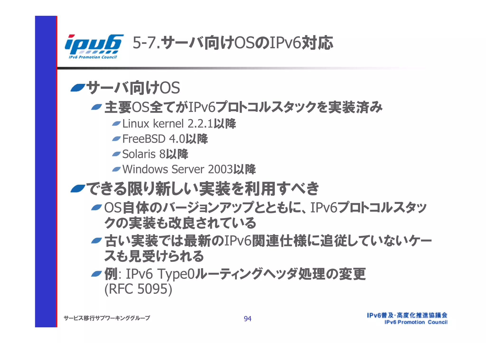 5-7.サーバ向けOSのIPv6対応

    サーバ向けOS
       主要OS全てがIPv6プロトコルスタックを実装済み
           Linux kernel 2.2.1以降
           FreeBSD 4.0以降
           Solaris 8以降
           Windows Server 2003以降
    できる限り新しい実装を利用すべき
       OS自体のバージョンアップとともに、IPv6プロトコルスタッ
       クの実装も改良されている
       古い実装では最新のIPv6関連仕様に追従していないケー
       スも見受けられる
       例: IPv6 Type0ルーティングヘッダ処理の変更
       (RFC 5095)
サービス移行サブワーキンググループ             94
 
