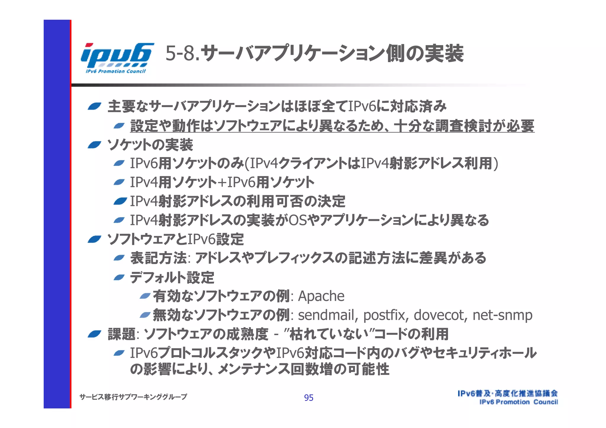 5-8.サーバアプリケーション側の実装

    主要なサーバアプリケーションはほぼ全てIPv6に対応済み
      設定や動作はソフトウェアにより異なるため、十分な調査検討が必要
    ソケットの実装
      IPv6用ソケットのみ(IPv4クライアントはIPv4射影アドレス利用)
      IPv4用ソケット+IPv6用ソケット
      IPv4射影アドレスの利用可否の決定
      IPv4射影アドレスの実装がOSやアプリケーションにより異なる
    ソフトウェアとIPv6設定
      表記方法: アドレスやプレフィックスの記述方法に差異がある
      デフォルト設定
         有効なソフトウェアの例: Apache
         無効なソフトウェアの例: sendmail, postfix, dovecot, net-snmp
    課題: ソフトウェアの成熟度 - ”枯れていない”コードの利用
      IPv6プロトコルスタックやIPv6対応コード内のバグやセキュリティホール
      の影響により、メンテナンス回数増の可能性
サービス移行サブワーキンググループ           95
 