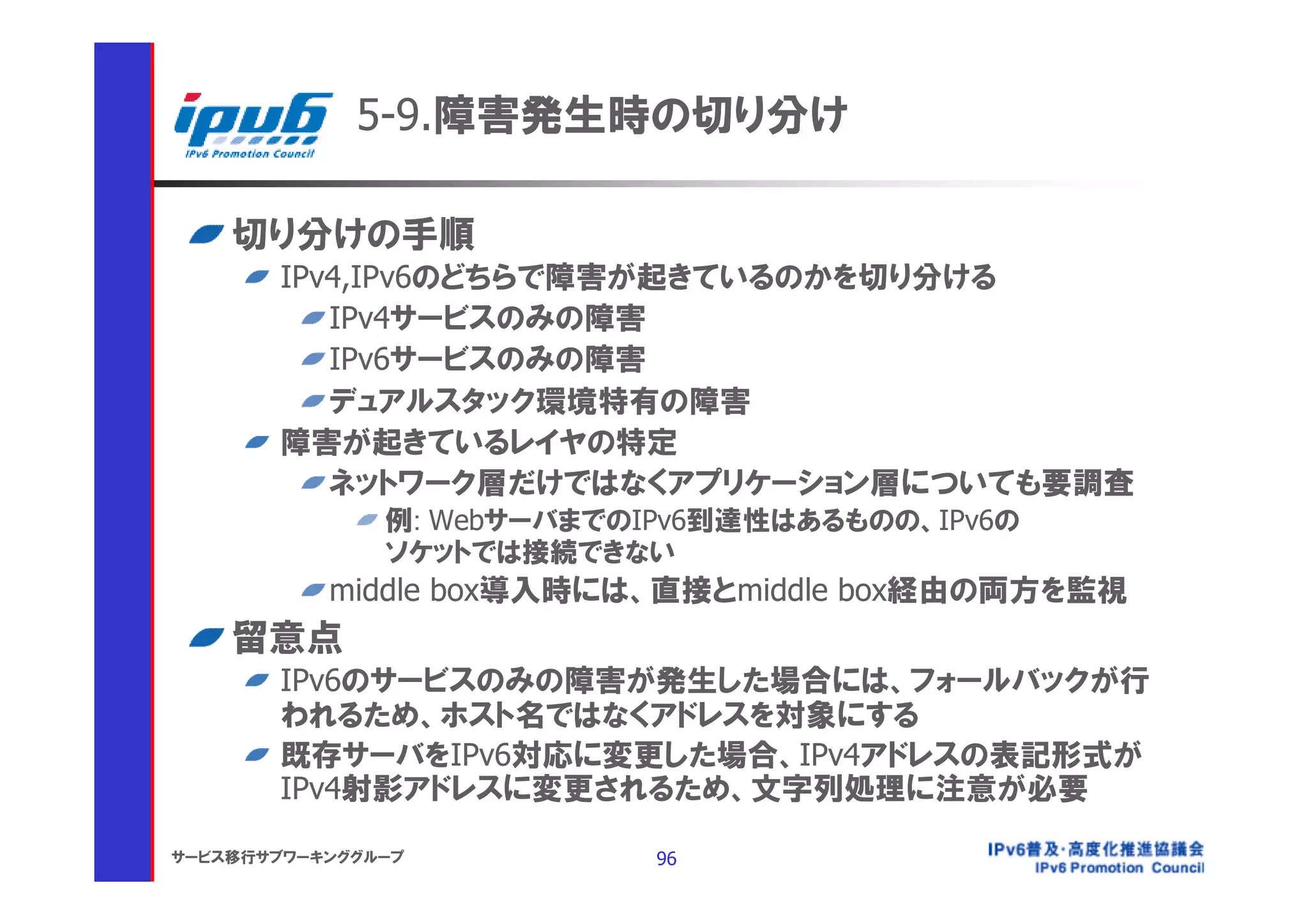 5-9.障害発生時の切り分け

    切り分けの手順
       IPv4,IPv6のどちらで障害が起きているのかを切り分ける
          IPv4サービスのみの障害
          IPv6サービスのみの障害
          デュアルスタック環境特有の障害
       障害が起きているレイヤの特定
          ネットワーク層だけではなくアプリケーション層についても要調査
               例: WebサーバまでのIPv6到達性はあるものの、IPv6の
               ソケットでは接続できない
           middle box導入時には、直接とmiddle box経由の両方を監視
    留意点
       IPv6のサービスのみの障害が発生した場合には、フォールバックが行
       われるため、ホスト名ではなくアドレスを対象にする
       既存サーバをIPv6対応に変更した場合、IPv4アドレスの表記形式が
       IPv4射影アドレスに変更されるため、文字列処理に注意が必要

サービス移行サブワーキンググループ           96
 