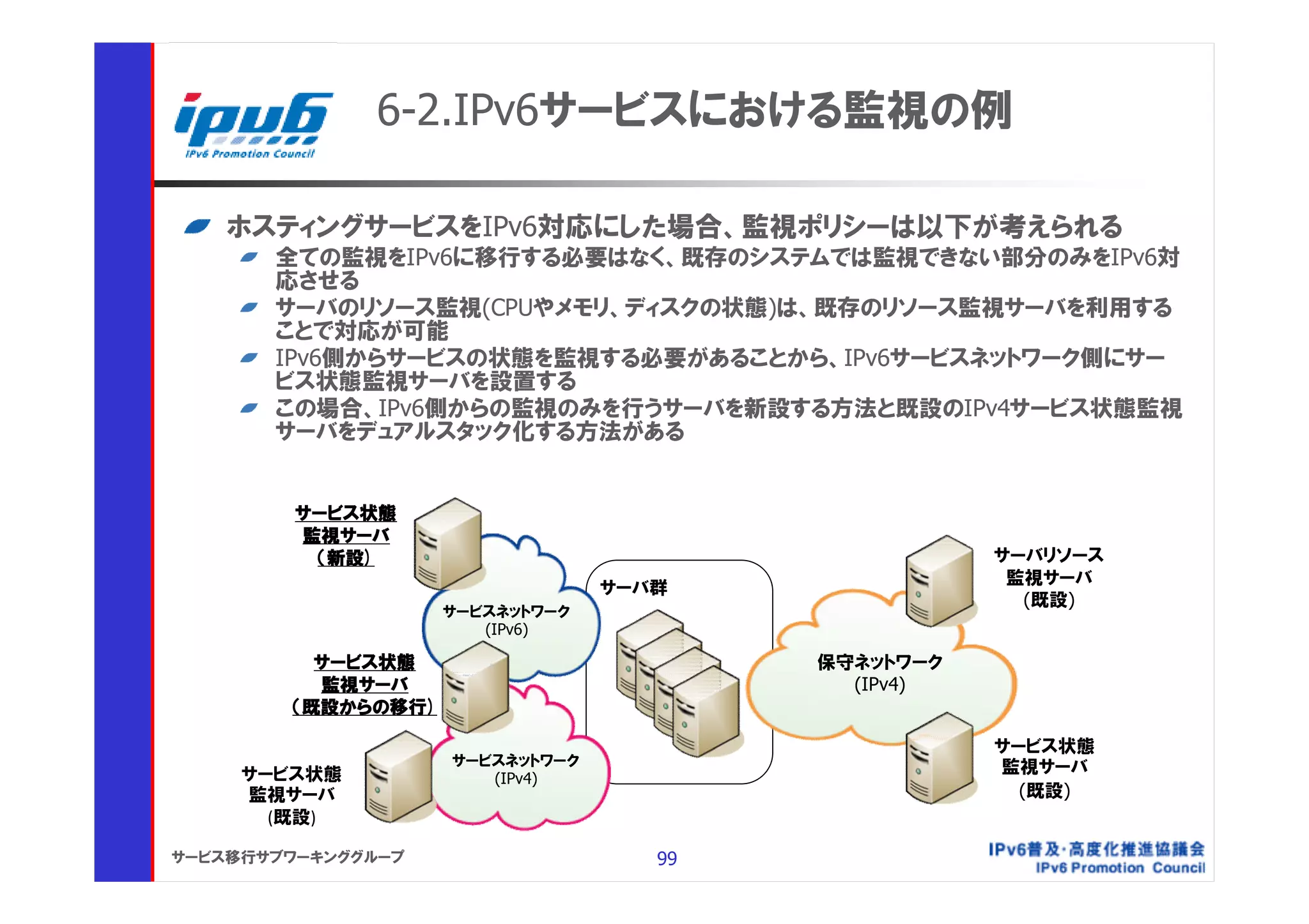 6-2.IPv6サービスにおける監視の例

    ホスティングサービスをIPv6対応にした場合、監視ポリシーは以下が考えられる
       全ての監視をIPv6に移行する必要はなく、既存のシステムでは監視できない部分のみをIPv6対
       応させる
       サーバのリソース監視(CPUやメモリ、ディスクの状態)は、既存のリソース監視サーバを利用する
       ことで対応が可能
       IPv6側からサービスの状態を監視する必要があることから、IPv6サービスネットワーク側にサー
       ビス状態監視サーバを設置する
       この場合、IPv6側からの監視のみを行うサーバを新設する方法と既設のIPv4サービス状態監視
       サーバをデュアルスタック化する方法がある


         サービス状態
         監視サーバ
          （新設)                                      サーバリソース
                                                     監視サーバ
                                 サーバ群
                                                      (既設)
                    サービスネットワーク
                       (IPv6)

          サービス状態                         保守ネットワーク
          監視サーバ                            (IPv4)
        （既設からの移行)

                                                    サービス状態
                    サービスネットワーク                      監視サーバ
     サービス状態            (IPv4)
     監視サーバ                                            (既設)
       (既設)

サービス移行サブワーキンググループ                   99
 
