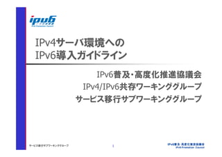 IPv4サーバ環境への
  IPv6導入ガイドライン
                        IPv6普及・高度化推進協議会
                     IPv4/IPv6共存ワーキンググループ
                    サービス移行サブワーキンググループ




サービス移行サブワーキンググループ         1
 