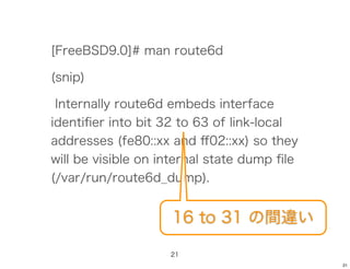[FreeBSD9.0]# man route6d

(snip)

 Internally route6d embeds interface
identiﬁer into bit 32 to 63 of link-local
addresses (fe80::xx and ﬀ02::xx) so they
will be visible on internal state dump ﬁle
(/var/run/route6d_dump).


                    16 to 31 の間違い

                    21
                                             21
 