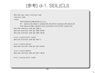[参考] d-1. SEIL(CLI)
SEIL-X1# show status interface lan0
interface lan0:
(snip)
         EthernetAddress=00:E0:4D:xx:xx:xx
         IP   address=192.168.0.1 netmask=255.255.255.0 broadcast=192.168.0.255
         IPv6 address=fe80::2e0:4dff:fexx:xxxx%lan0 prefixlen=64 scopeid 0x1
SEIL-X1# interface lan0 add fe80::1
SEIL-X1# interface lan0 add fe80::64/64
SEIL-X1# interface lan0 add fe80::10/10
                               ^
error: invalid prefix length
SEIL-X1# interface lan0 add febf::1
                               ^
error: invalid address
SEIL-X1# interface lan0 add febf::64/64
                               ^
error: invalid address
SEIL-X1# interface lan0 add febf::10/10
                               ^
error: invalid prefix length




                                             25
                                                                                  25
 