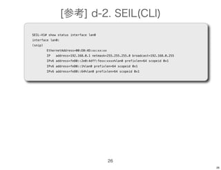 [参考] d-2. SEIL(CLI)
SEIL-X1# show status interface lan0
interface lan0:
(snip)
         EthernetAddress=00:E0:4D:xx:xx:xx
         IP   address=192.168.0.1 netmask=255.255.255.0 broadcast=192.168.0.255
         IPv6 address=fe80::2e0:4dff:fexx:xxxx%lan0 prefixlen=64 scopeid 0x1
         IPv6 address=fe80::1%lan0 prefixlen=64 scopeid 0x1
         IPv6 address=fe80::64%lan0 prefixlen=64 scopeid 0x1




                                             26
                                                                                  26
 