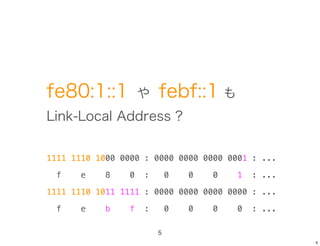 fe80:1::1            や   febf::1 も
Link-Local Address ?


1111 1110 1000 0000 : 0000 0000 0000 0001 : ...

  f    e    8    0   :       0   0   0   1   : ...

1111 1110 1011 1111 : 0000 0000 0000 0000 : ...

  f    e   b     f   :       0   0   0   0   : ...

                         5
                                                     5
 