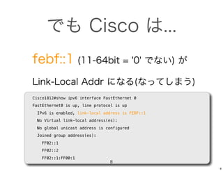 でも Cisco は...
febf::1 (11-64bit = '0' でない) が
Link-Local Addr になる(なってしまう)
Cisco1812#show ipv6 interface FastEthernet 0
FastEthernet0 is up, line protocol is up
  IPv6 is enabled, link-local address is FEBF::1
  No Virtual link-local address(es):
  No global unicast address is configured
  Joined group address(es):
    FF02::1
    FF02::2
    FF02::1:FF00:1
                                8
                                                   8
 