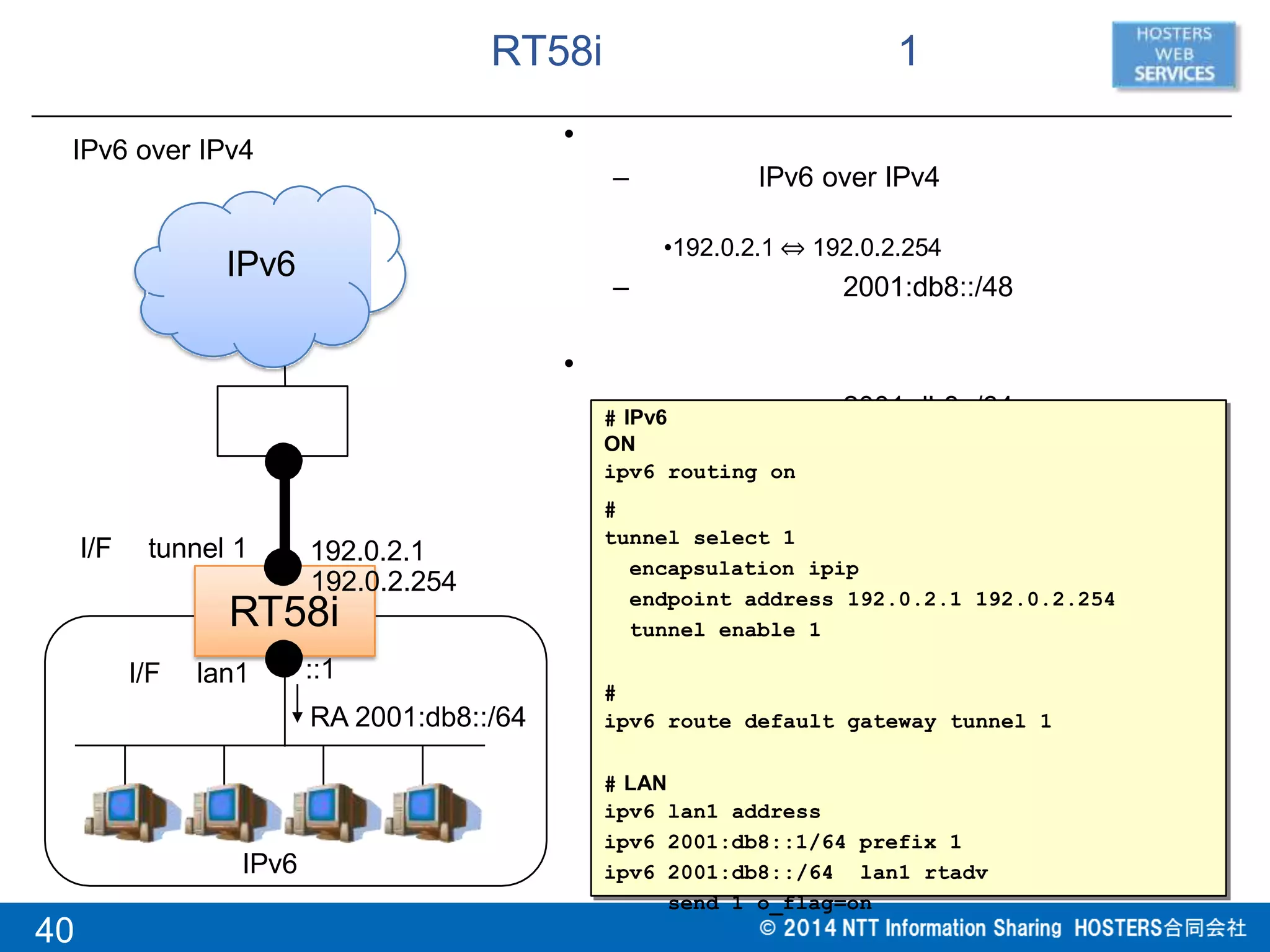 RT58i 1
•
– IPv6 over IPv4
•192.0.2.1 ⇔ 192.0.2.254
– 2001:db8::/48
•
– 2001:db8::/64
RT58i
IPv6 over IPv4
IPv6
192.0.2.254
IPv6
I/F tunnel 1
I/F lan1
RA 2001:db8::/64
192.0.2.1
# IPv6
ON
ipv6 routing on
40
#
tunnel select 1
encapsulation ipip
endpoint address 192.0.2.1 192.0.2.254
tunnel enable 1
#
ipv6 route default gateway tunnel 1
# LAN
ipv6
ipv6
ipv6
lan1 address
2001:db8::1/64 prefix 1
2001:db8::/64 lan1 rtadv
send 1 o_flag=on
::1
 