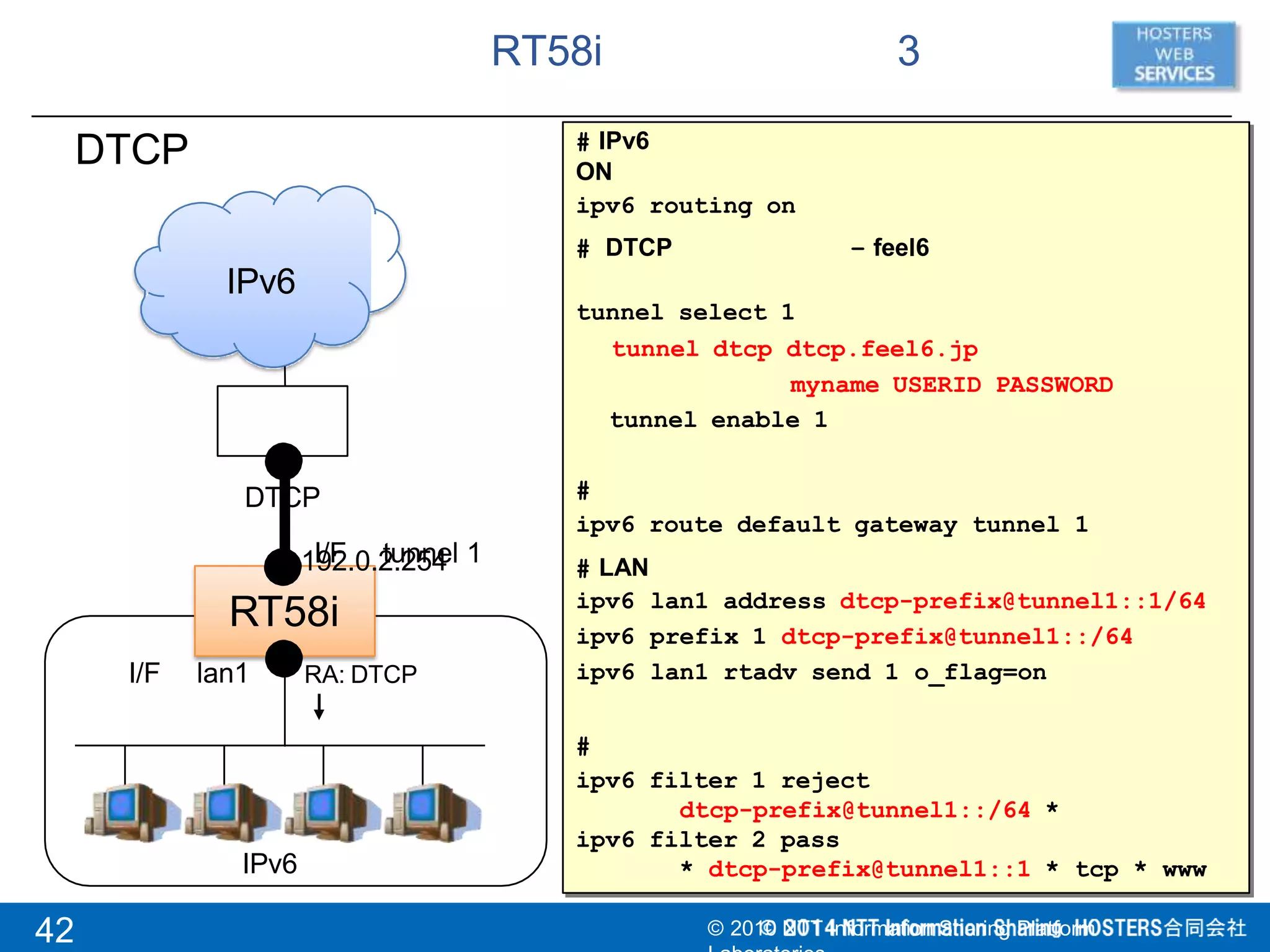 RT58i 3
RT58i
I/F tunnel 1
I/F lan1
DTCP
IPv6
DTCP
192.0.2.254
# IPv6
ON
ipv6 routing on
# DTCP – feel6
tunnel select 1
tunnel dtcp dtcp.feel6.jp
myname USERID PASSWORD
tunnel enable 1
#
ipv6 route default gateway tunnel 1
# LAN
ipv6
ipv6
ipv6
lan1 address dtcp-prefix@tunnel1::1/64
prefix 1 dtcp-prefix@tunnel1::/64
lan1 rtadv send 1 o_flag=on
#
ipv6 filter 1 reject
dtcp-prefix@tunnel1::/64 *
ipv6 filter 2 pass
RA: DTCP
IPv6 * dtcp-prefix@tunnel1::1 * tcp * www
42 © 2010 NTT Information Sharing Platform
 