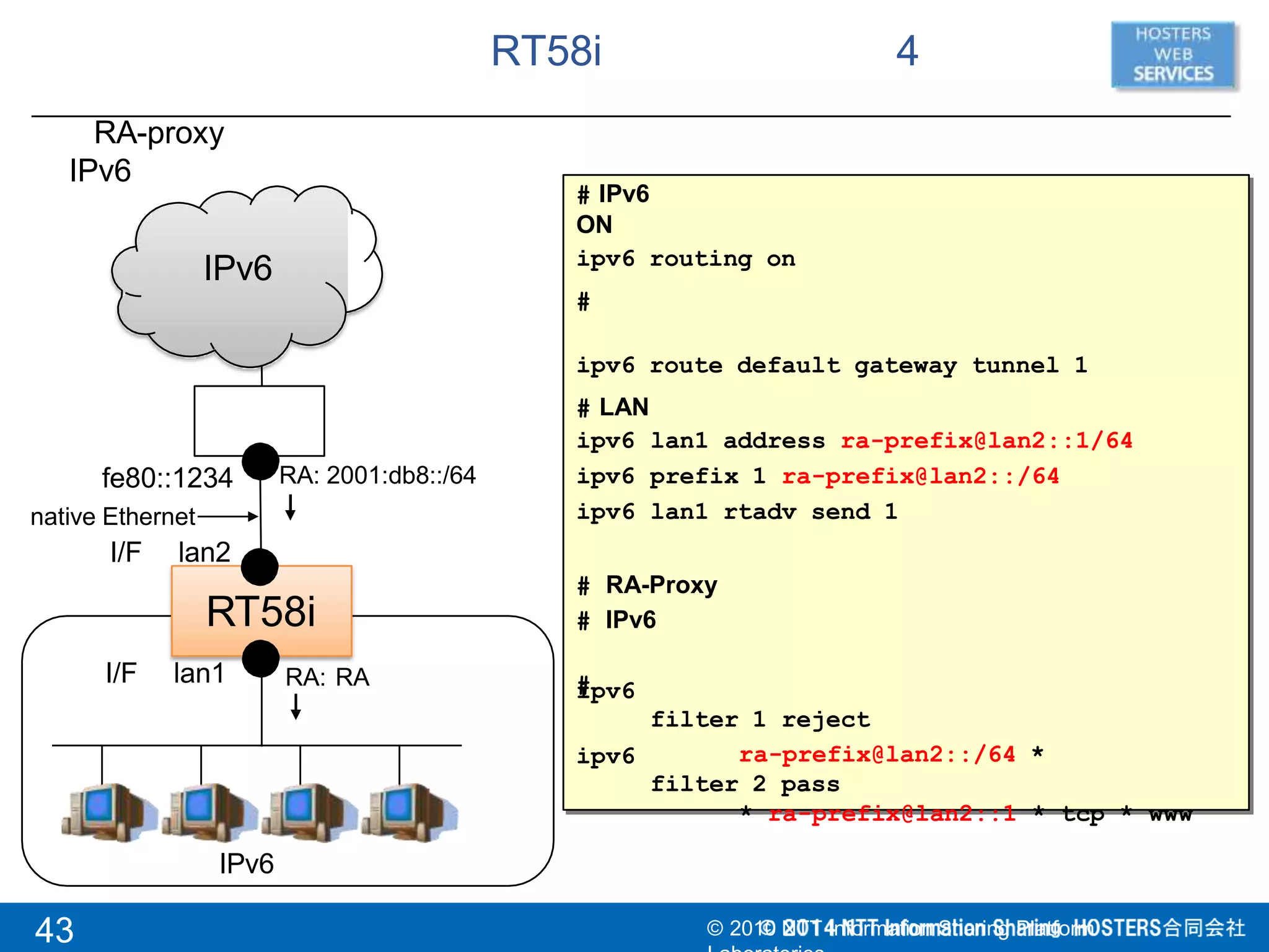 RT58i 4
RT58i
RA-proxy
IPv6
IPv6
IPv6
fe80::1234
native Ethernet
I/F lan2
I/F lan1
# IPv6
ON
ipv6 routing on
#
ipv6 route default gateway tunnel 1
# LAN
ipv6
ipv6
ipv6
lan1 address ra-prefix@lan2::1/64
prefix 1 ra-prefix@lan2::/64
lan1 rtadv send 1
# RA-Proxy
# IPv6
#
filter 1 reject
ra-prefix@lan2::/64 *
filter 2 pass
* ra-prefix@lan2::1 * tcp * www
ipv6
ipv6
RA: RA
RA: 2001:db8::/64
43 © 2010 NTT Information Sharing Platform
 
