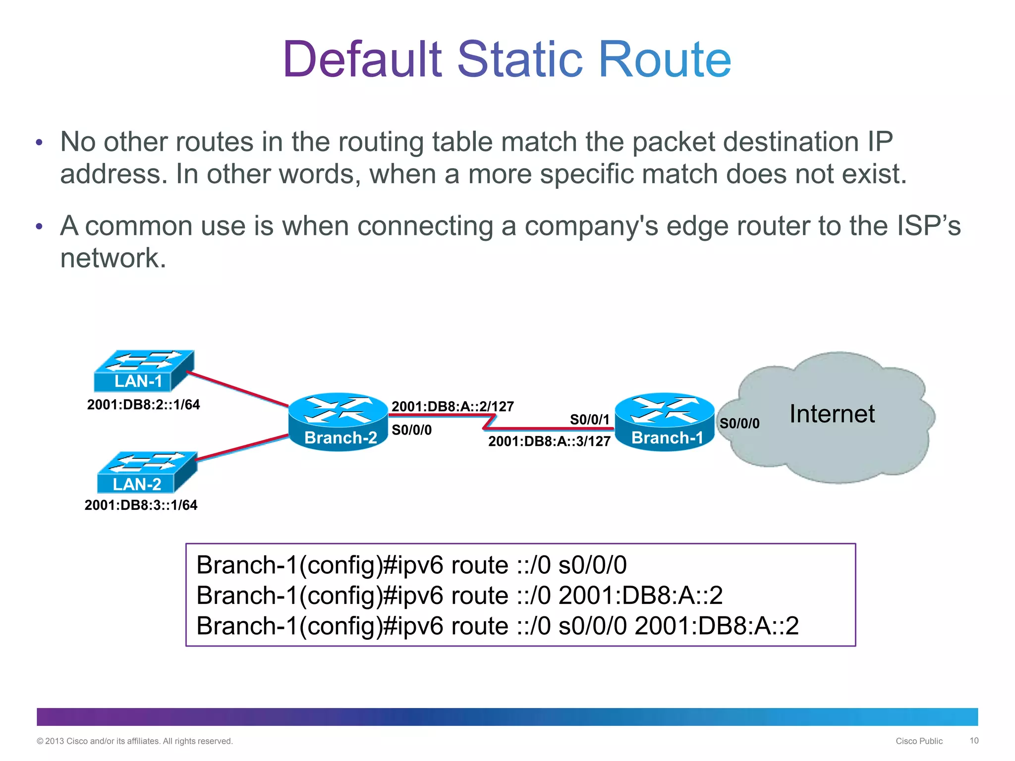 © 2013 Cisco and/or its affiliates. All rights reserved. Cisco Public 10
• No other routes in the routing table match the packet destination IP
address. In other words, when a more specific match does not exist.
• A common use is when connecting a company's edge router to the ISP’s
network.
Branch-2
2001:DB8:A::2/127
2001:DB8:A::3/127
2001:DB8:2::1/64
S0/0/0
S0/0/1 InternetS0/0/0
Branch-1
LAN-1
LAN-2
Branch-1(config)#ipv6 route ::/0 s0/0/0
Branch-1(config)#ipv6 route ::/0 2001:DB8:A::2
Branch-1(config)#ipv6 route ::/0 s0/0/0 2001:DB8:A::2
2001:DB8:3::1/64
 