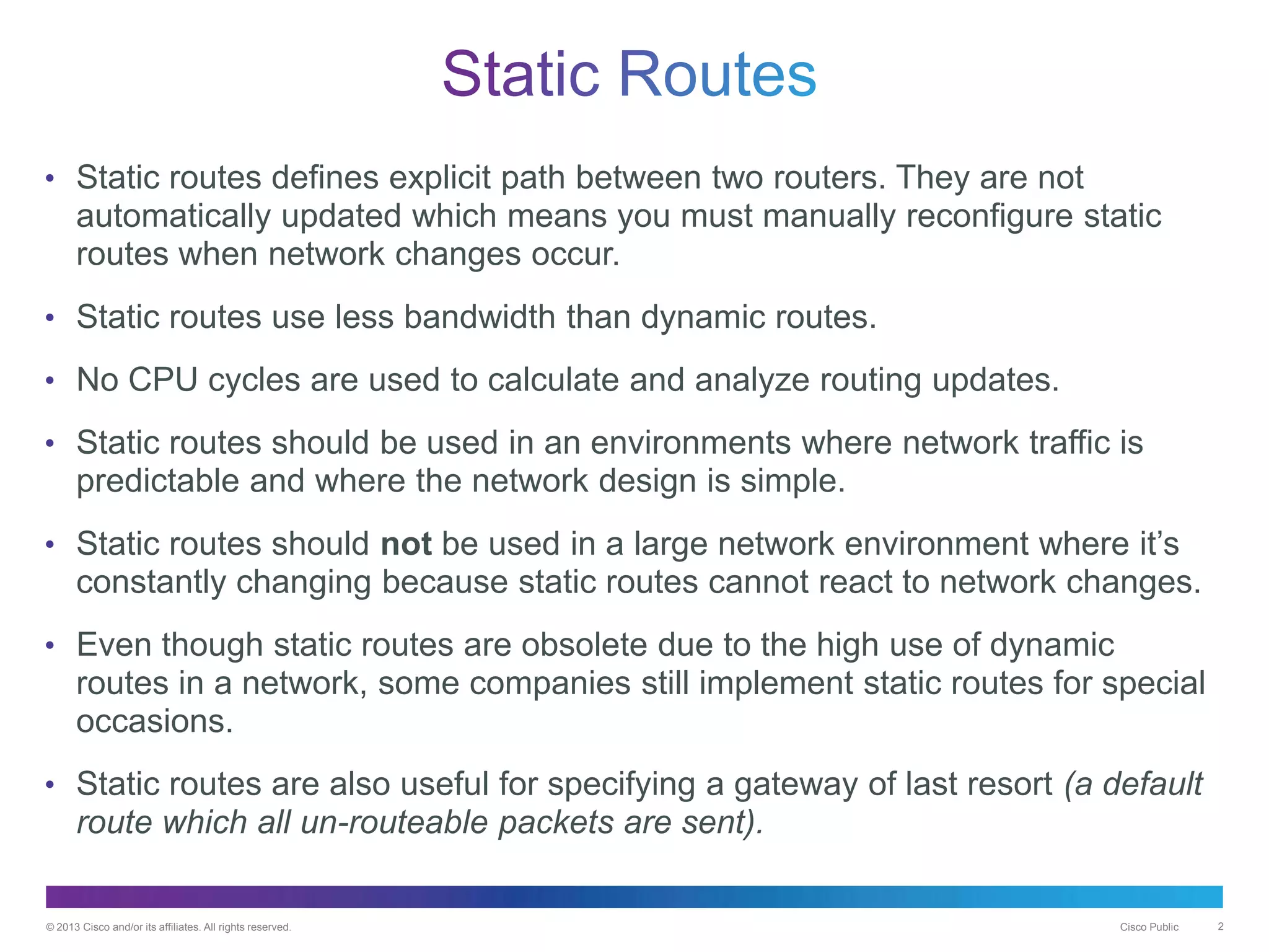 © 2013 Cisco and/or its affiliates. All rights reserved. Cisco Public 2
• Static routes defines explicit path between two routers. They are not
automatically updated which means you must manually reconfigure static
routes when network changes occur.
• Static routes use less bandwidth than dynamic routes.
• No CPU cycles are used to calculate and analyze routing updates.
• Static routes should be used in an environments where network traffic is
predictable and where the network design is simple.
• Static routes should not be used in a large network environment where it’s
constantly changing because static routes cannot react to network changes.
• Even though static routes are obsolete due to the high use of dynamic
routes in a network, some companies still implement static routes for special
occasions.
• Static routes are also useful for specifying a gateway of last resort (a default
route which all un-routeable packets are sent).
 