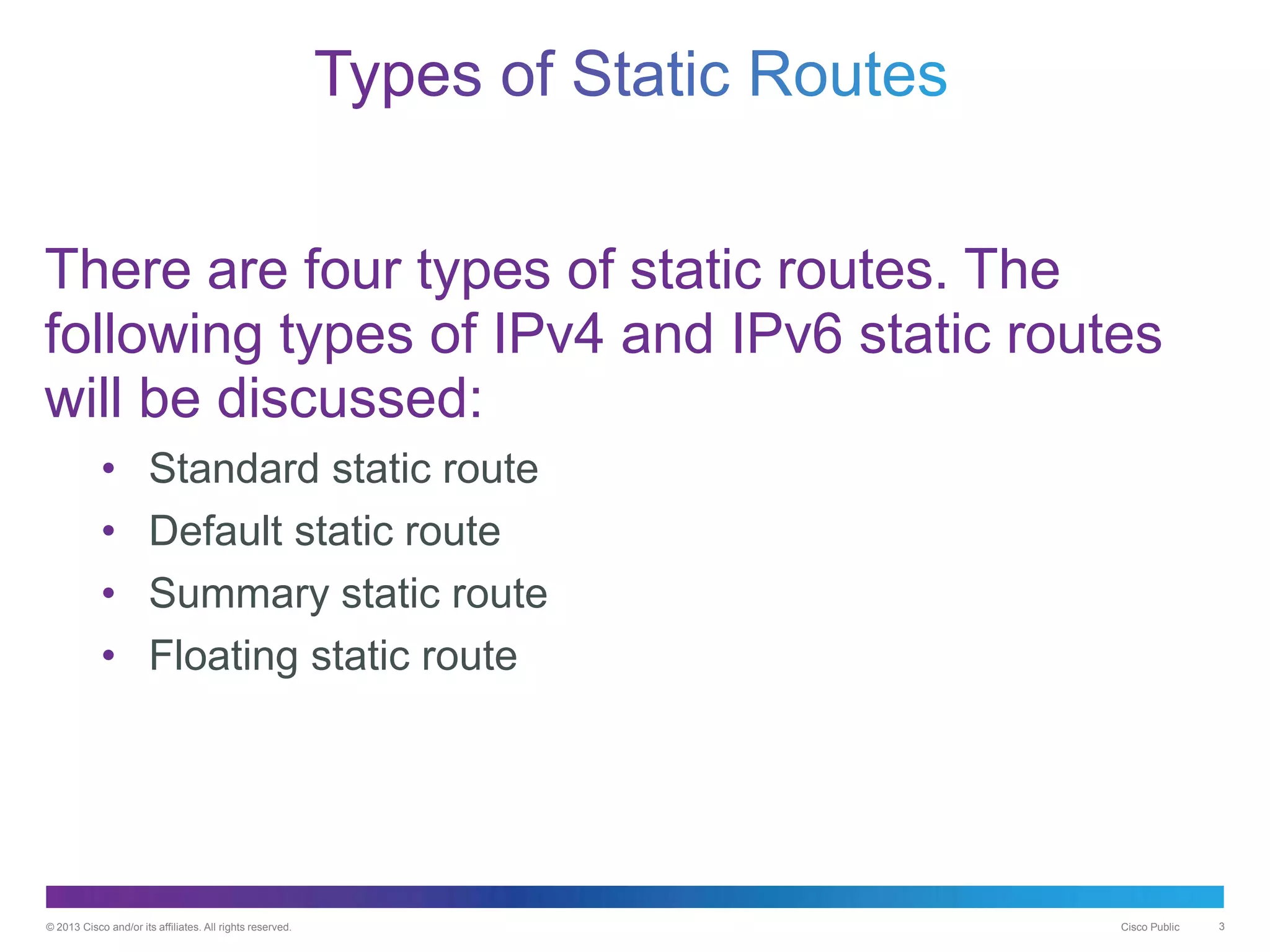 © 2013 Cisco and/or its affiliates. All rights reserved. Cisco Public 3
There are four types of static routes. The
following types of IPv4 and IPv6 static routes
will be discussed:
• Standard static route
• Default static route
• Summary static route
• Floating static route
 