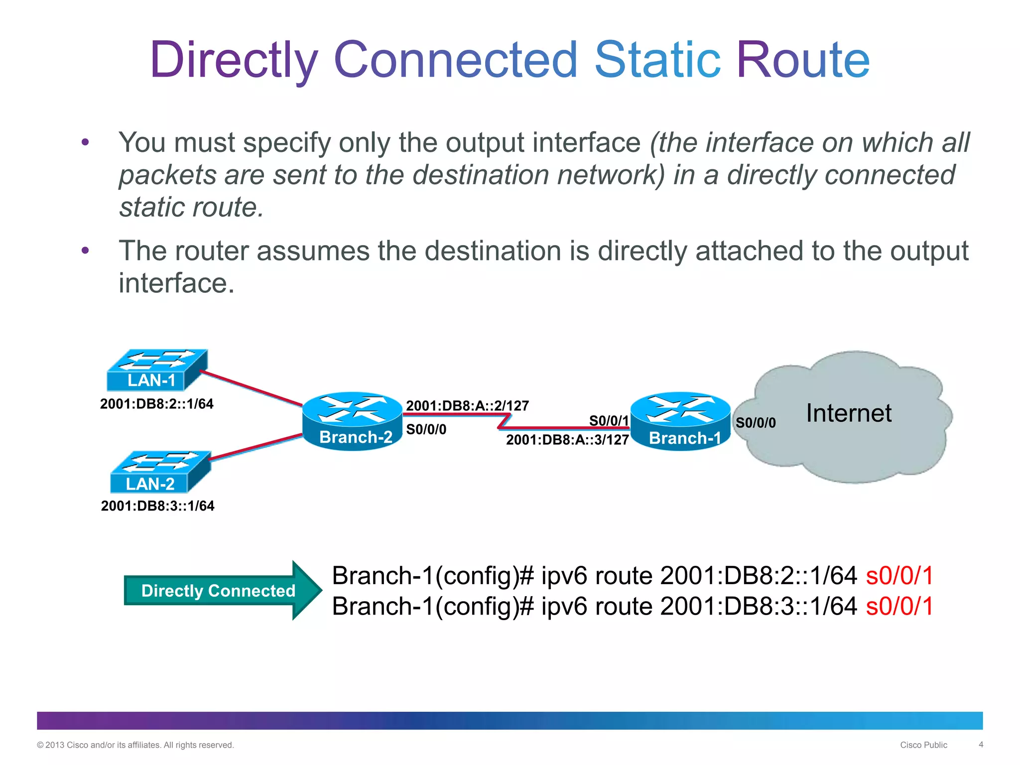 © 2013 Cisco and/or its affiliates. All rights reserved. Cisco Public 4
• You must specify only the output interface (the interface on which all
packets are sent to the destination network) in a directly connected
static route.
• The router assumes the destination is directly attached to the output
interface.
Directly Connected
Branch-2
2001:DB8:A::2/127
2001:DB8:A::3/127
2001:DB8:2::1/64
2001:DB8:3::1/64
S0/0/0
S0/0/1 InternetS0/0/0
Branch-1
LAN-1
LAN-2
Branch-1(config)# ipv6 route 2001:DB8:2::1/64 s0/0/1
Branch-1(config)# ipv6 route 2001:DB8:3::1/64 s0/0/1
Directly Connected
 