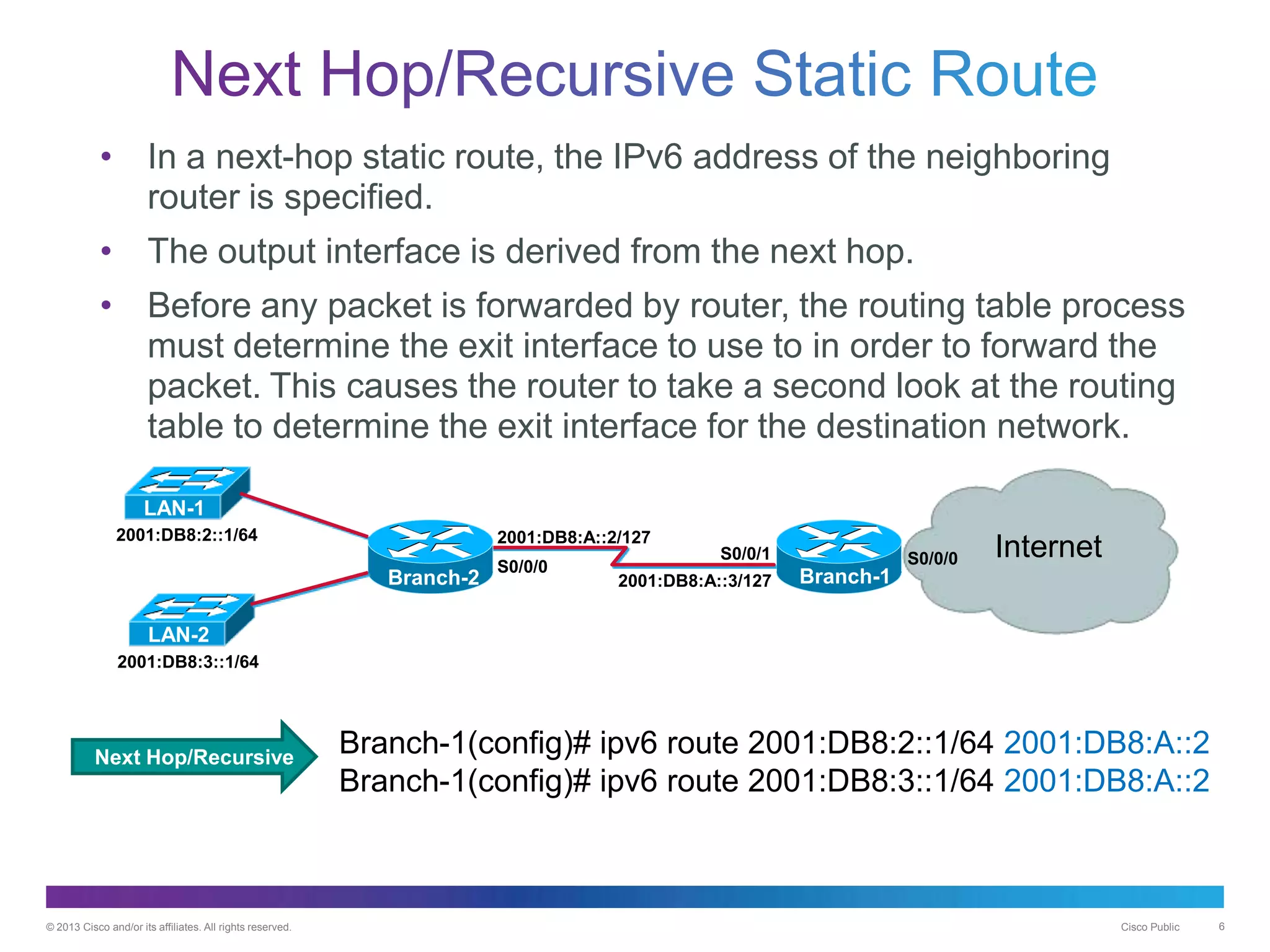 © 2013 Cisco and/or its affiliates. All rights reserved. Cisco Public 6
• In a next-hop static route, the IPv6 address of the neighboring
router is specified.
• The output interface is derived from the next hop.
• Before any packet is forwarded by router, the routing table process
must determine the exit interface to use to in order to forward the
packet. This causes the router to take a second look at the routing
table to determine the exit interface for the destination network.
Branch-2
2001:DB8:A::2/127
2001:DB8:A::3/127
2001:DB8:2::1/64
2001:DB8:3::1/64
S0/0/0
S0/0/1 InternetS0/0/0
Branch-1
LAN-1
LAN-2
Next Hop/Recursive
Branch-1(config)# ipv6 route 2001:DB8:2::1/64 2001:DB8:A::2
Branch-1(config)# ipv6 route 2001:DB8:3::1/64 2001:DB8:A::2
 