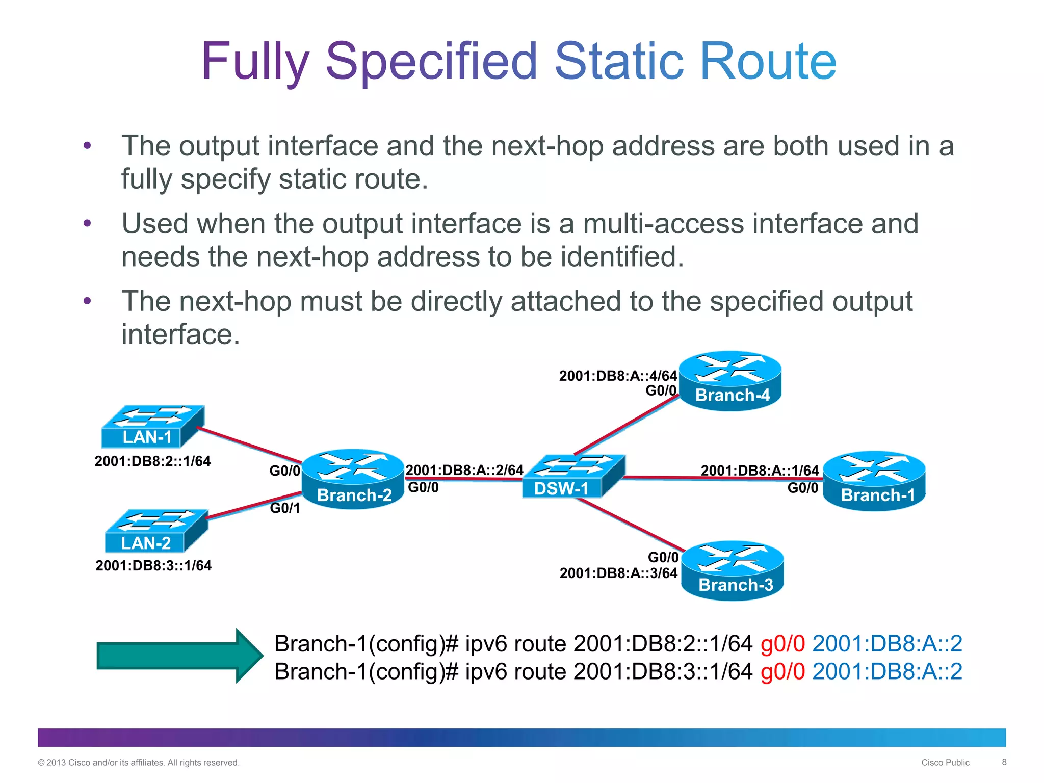 © 2013 Cisco and/or its affiliates. All rights reserved. Cisco Public 8
Branch-2
2001:DB8:A::2/64 2001:DB8:A::1/64
2001:DB8:2::1/64
2001:DB8:3::1/64
G0/0 G0/0
Branch-1
LAN-1
LAN-2
Branch-1(config)# ipv6 route 2001:DB8:2::1/64 g0/0 2001:DB8:A::2
Branch-1(config)# ipv6 route 2001:DB8:3::1/64 g0/0 2001:DB8:A::2Fully Specified
• The output interface and the next-hop address are both used in a
fully specify static route.
• Used when the output interface is a multi-access interface and
needs the next-hop address to be identified.
• The next-hop must be directly attached to the specified output
interface.
G0/0
G0/0 Branch-4
Branch-3
2001:DB8:A::4/64
2001:DB8:A::3/64
DSW-1
G0/1
G0/0
 