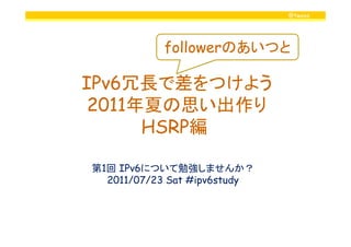 @twovs
IPv6冗長で差をつけよう
2011年夏の思い出作り
HSRP編
followerのあいつと
HSRP編
第1回 IPv6について勉強しませんか？
2011/07/23 Sat #ipv6study
 