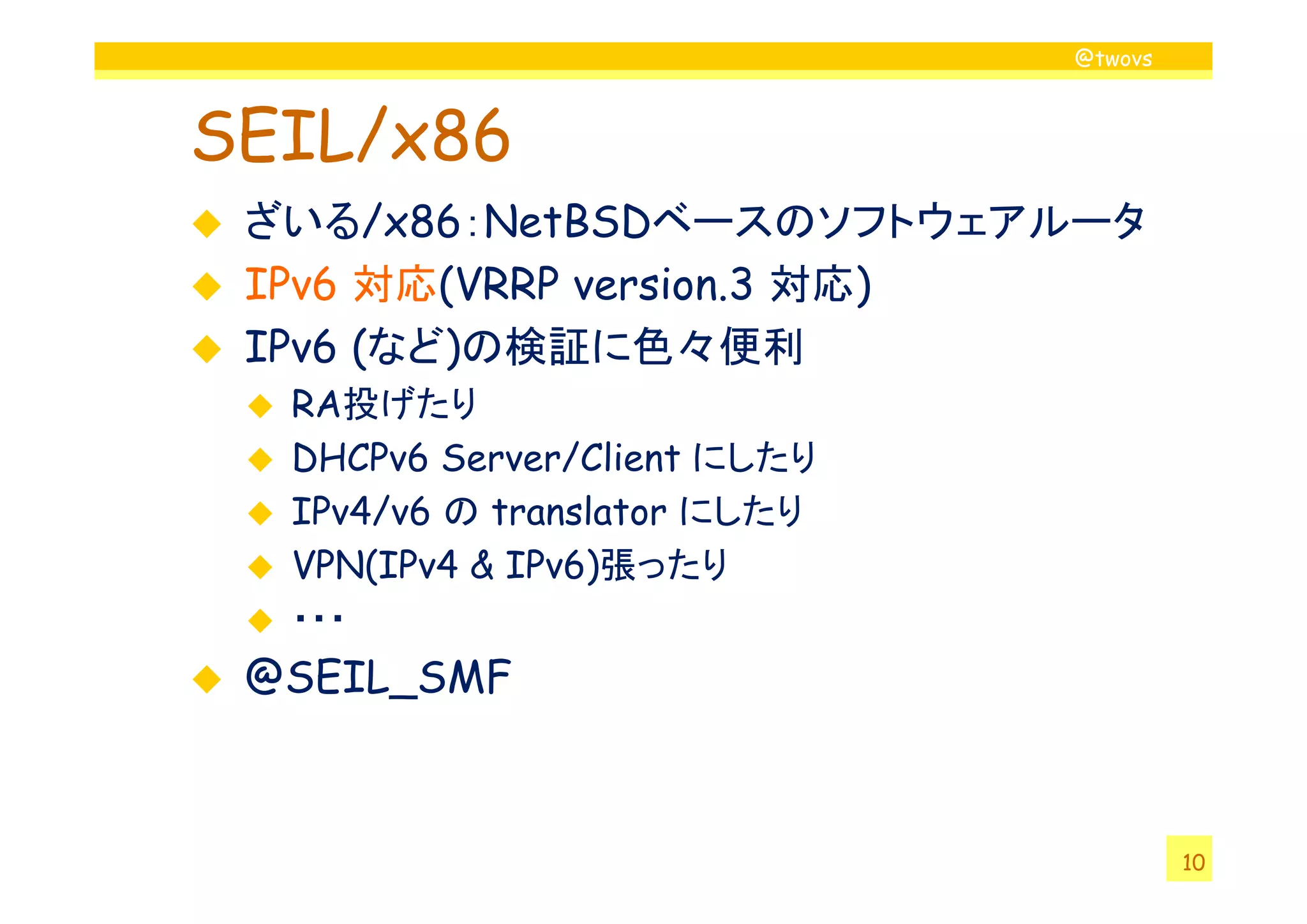@twovs
SEIL/x86
ざいる/x86：NetBSDベースのソフトウェアルータ
IPv6 対応(VRRP version.3 対応)
IPv6 (など)の検証に色々便利
RA投げたり
DHCPv6 Server/Client にしたり
10
DHCPv6 Server/Client にしたり
IPv4/v6 の translator にしたり
VPN(IPv4 & IPv6)張ったり
・・・
@SEIL_SMF
 