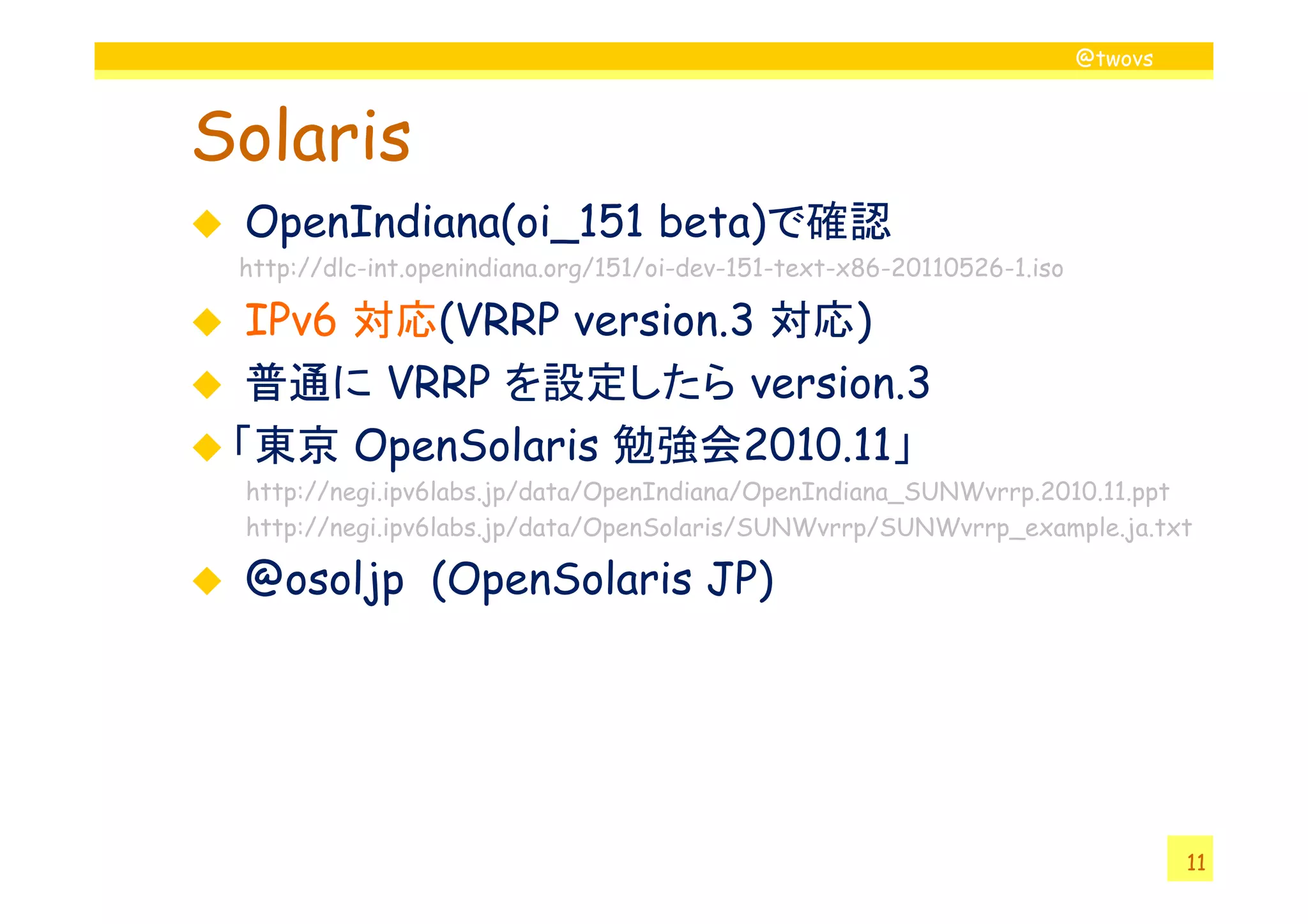 @twovs
Solaris
OpenIndiana(oi_151 beta)で確認
http://dlc-int.openindiana.org/151/oi-dev-151-text-x86-20110526-1.iso
IPv6 対応(VRRP version.3 対応)
普通に VRRP を設定したら version.3
「東京 OpenSolaris 勉強会2010.11」
11
「東京 OpenSolaris 勉強会2010.11」
http://negi.ipv6labs.jp/data/OpenIndiana/OpenIndiana_SUNWvrrp.2010.11.ppt
http://negi.ipv6labs.jp/data/OpenSolaris/SUNWvrrp/SUNWvrrp_example.ja.txt
@osoljp (OpenSolaris JP)
 