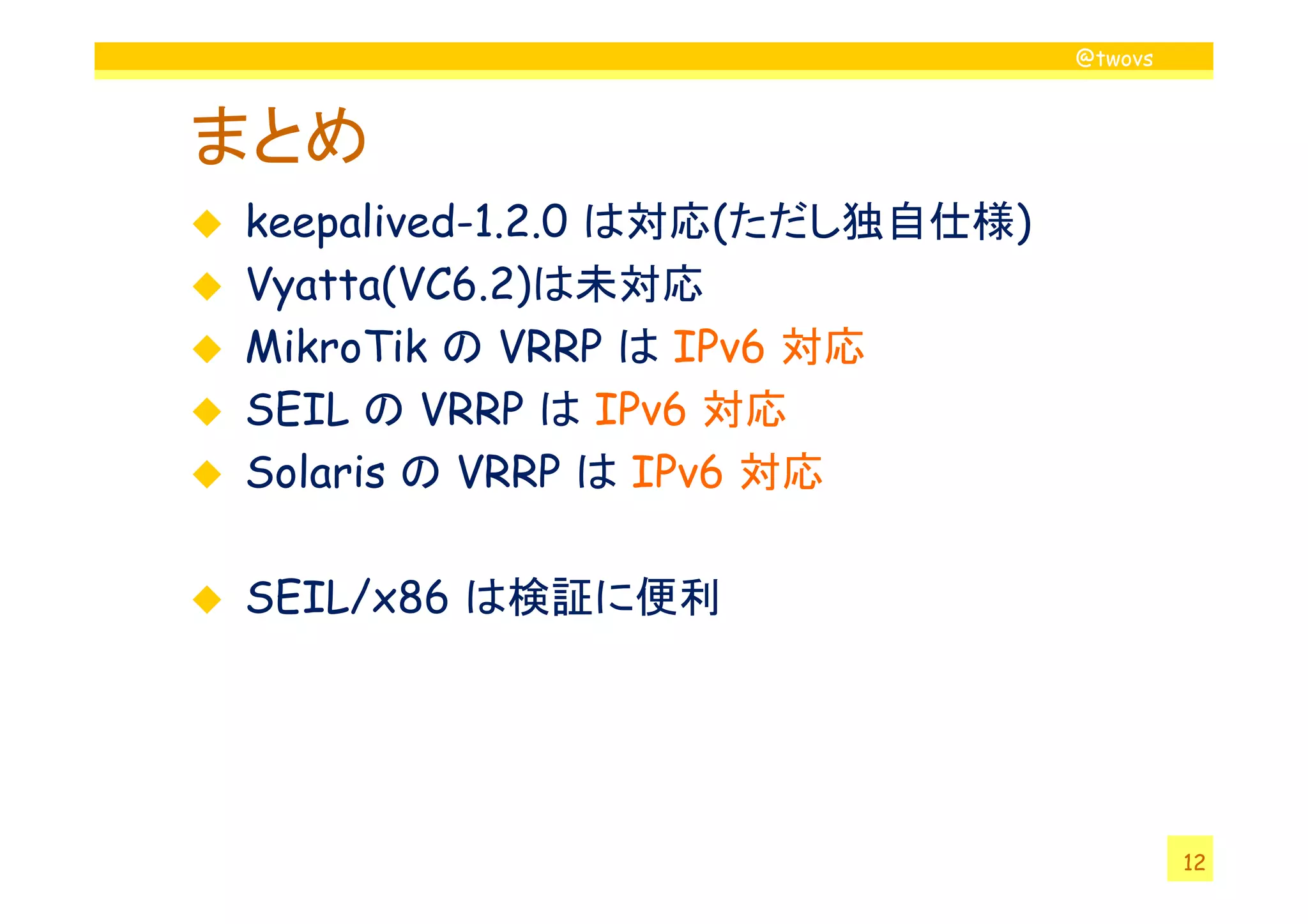 @twovs
まとめ
keepalived-1.2.0 は対応(ただし独自仕様)
Vyatta(VC6.2)は未対応
MikroTik の VRRP は IPv6 対応
SEIL の VRRP は IPv6 対応
Solaris の VRRP は IPv6 対応
12
Solaris の VRRP は IPv6 対応
SEIL/x86 は検証に便利
 