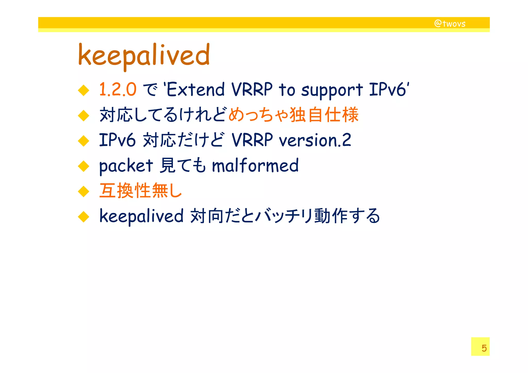 @twovs
keepalived
1.2.0 で ‘Extend VRRP to support IPv6’
対応してるけれどめっちゃ独自仕様
IPv6 対応だけど VRRP version.2
packet 見ても malformed
互換性無し
5
互換性無し
keepalived 対向だとバッチリ動作する
 
