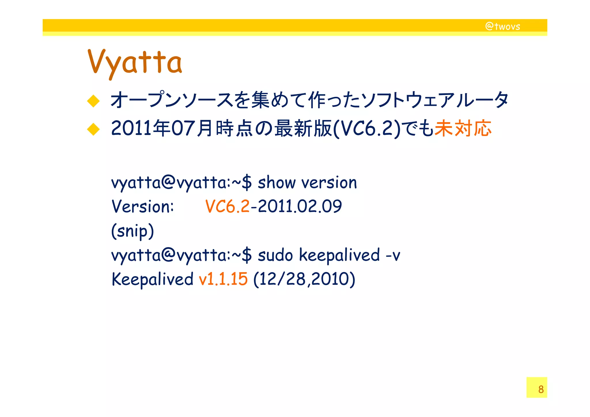 @twovs
Vyatta
オープンソースを集めて作ったソフトウェアルータ
2011年07月時点の最新版(VC6.2)でも未対応
vyatta@vyatta:~$ show version
Version: VC6.2-2011.02.09
8
Version: VC6.2-2011.02.09
(snip)
vyatta@vyatta:~$ sudo keepalived -v
Keepalived v1.1.15 (12/28,2010)
 