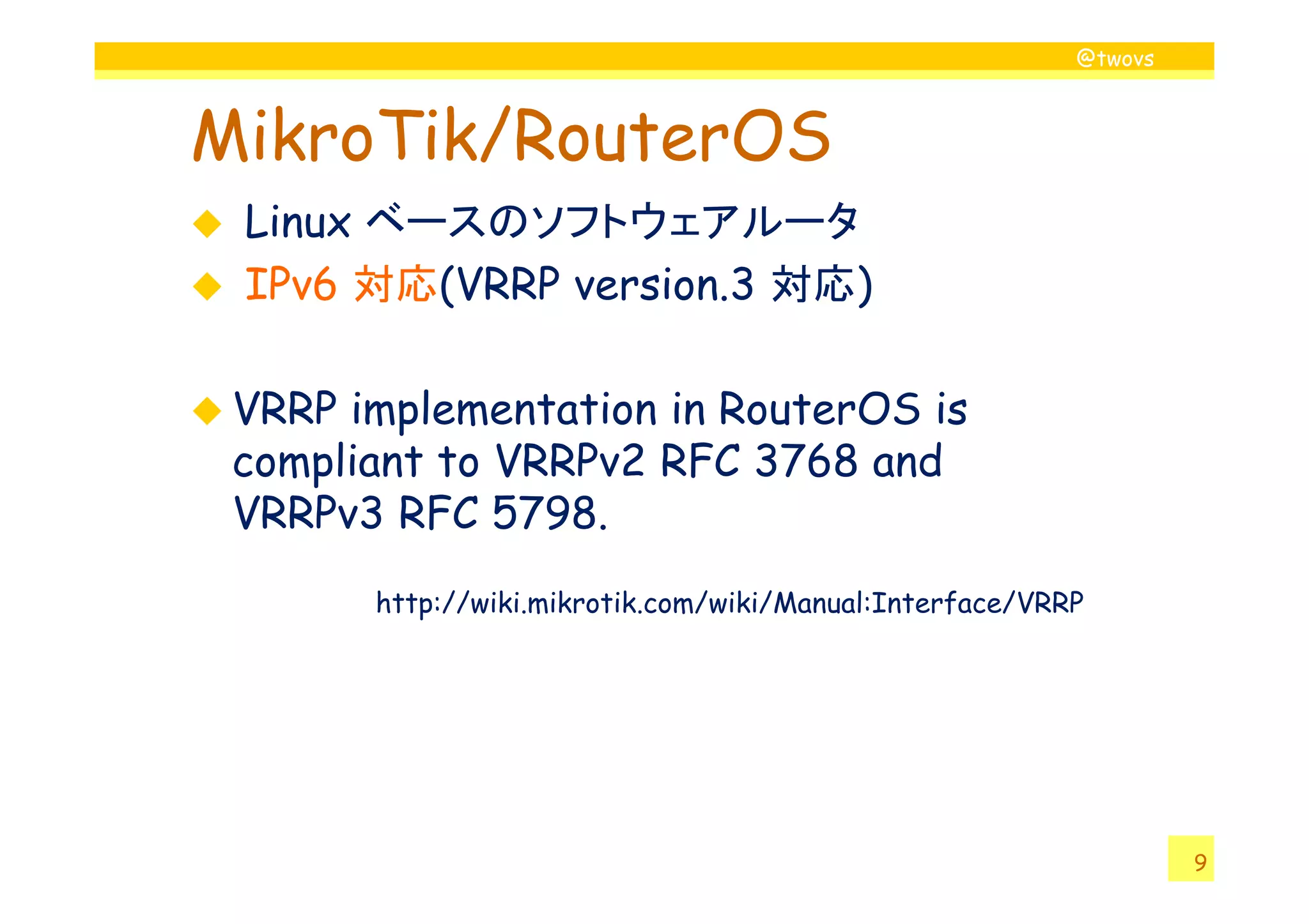 @twovs
MikroTik/RouterOS
Linux ベースのソフトウェアルータ
IPv6 対応(VRRP version.3 対応)
VRRP implementation in RouterOS is
compliant to VRRPv2 RFC 3768 and
9
compliant to VRRPv2 RFC 3768 and
VRRPv3 RFC 5798.
http://wiki.mikrotik.com/wiki/Manual:Interface/VRRP
 