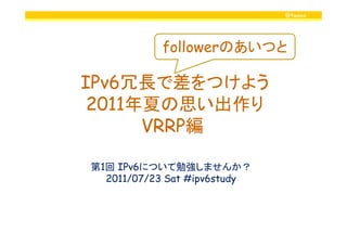 @twovs
IPv6冗長で差をつけよう
2011年夏の思い出作り
VRRP編
followerのあいつと
VRRP編
第1回 IPv6について勉強しませんか？
2011/07/23 Sat #ipv6study
 