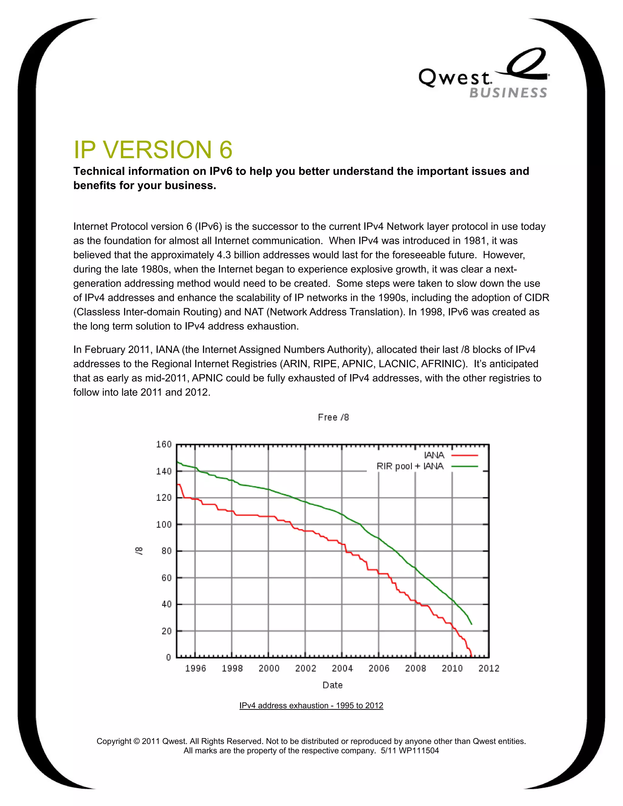 IP VERSION 6
Technical information on IPv6 to help you better understand the important issues and
benefits for your business.


Internet Protocol version 6 (IPv6) is the successor to the current IPv4 Network layer protocol in use today
as the foundation for almost all Internet communication. When IPv4 was introduced in 1981, it was
believed that the approximately 4.3 billion addresses would last for the foreseeable future. However,
during the late 1980s, when the Internet began to experience explosive growth, it was clear a next-
generation addressing method would need to be created. Some steps were taken to slow down the use
of IPv4 addresses and enhance the scalability of IP networks in the 1990s, including the adoption of CIDR
(Classless Inter-domain Routing) and NAT (Network Address Translation). In 1998, IPv6 was created as
the long term solution to IPv4 address exhaustion.

In February 2011, IANA (the Internet Assigned Numbers Authority), allocated their last /8 blocks of IPv4
addresses to the Regional Internet Registries (ARIN, RIPE, APNIC, LACNIC, AFRINIC). It’s anticipated
that as early as mid-2011, APNIC could be fully exhausted of IPv4 addresses, with the other registries to
follow into late 2011 and 2012.




                                           IPv4 address exhaustion - 1995 to 2012



     Copyright © 2011 Qwest. All Rights Reserved. Not to be distributed or reproduced by anyone other than Qwest entities.
                          All marks are the property of the respective company. 5/11 WP111504
 