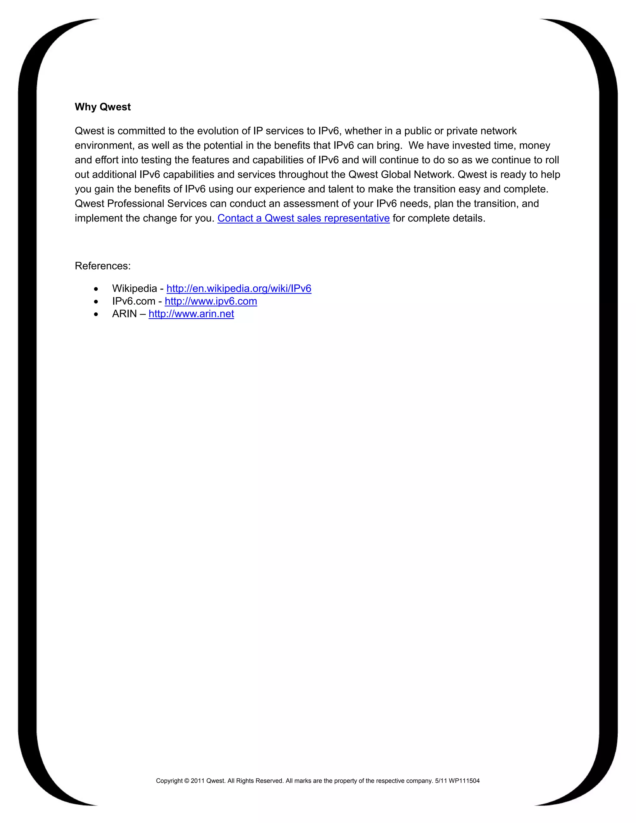 Why Qwest

Qwest is committed to the evolution of IP services to IPv6, whether in a public or private network
environment, as well as the potential in the benefits that IPv6 can bring. We have invested time, money
and effort into testing the features and capabilities of IPv6 and will continue to do so as we continue to roll
out additional IPv6 capabilities and services throughout the Qwest Global Network. Qwest is ready to help
you gain the benefits of IPv6 using our experience and talent to make the transition easy and complete.
Qwest Professional Services can conduct an assessment of your IPv6 needs, plan the transition, and
implement the change for you. Contact a Qwest sales representative for complete details.



References:

    •   Wikipedia - http://en.wikipedia.org/wiki/IPv6
    •   IPv6.com - http://www.ipv6.com
    •   ARIN – http://www.arin.net




                  Copyright © 2011 Qwest. All Rights Reserved. All marks are the property of the respective company. 5/11 WP111504
 
