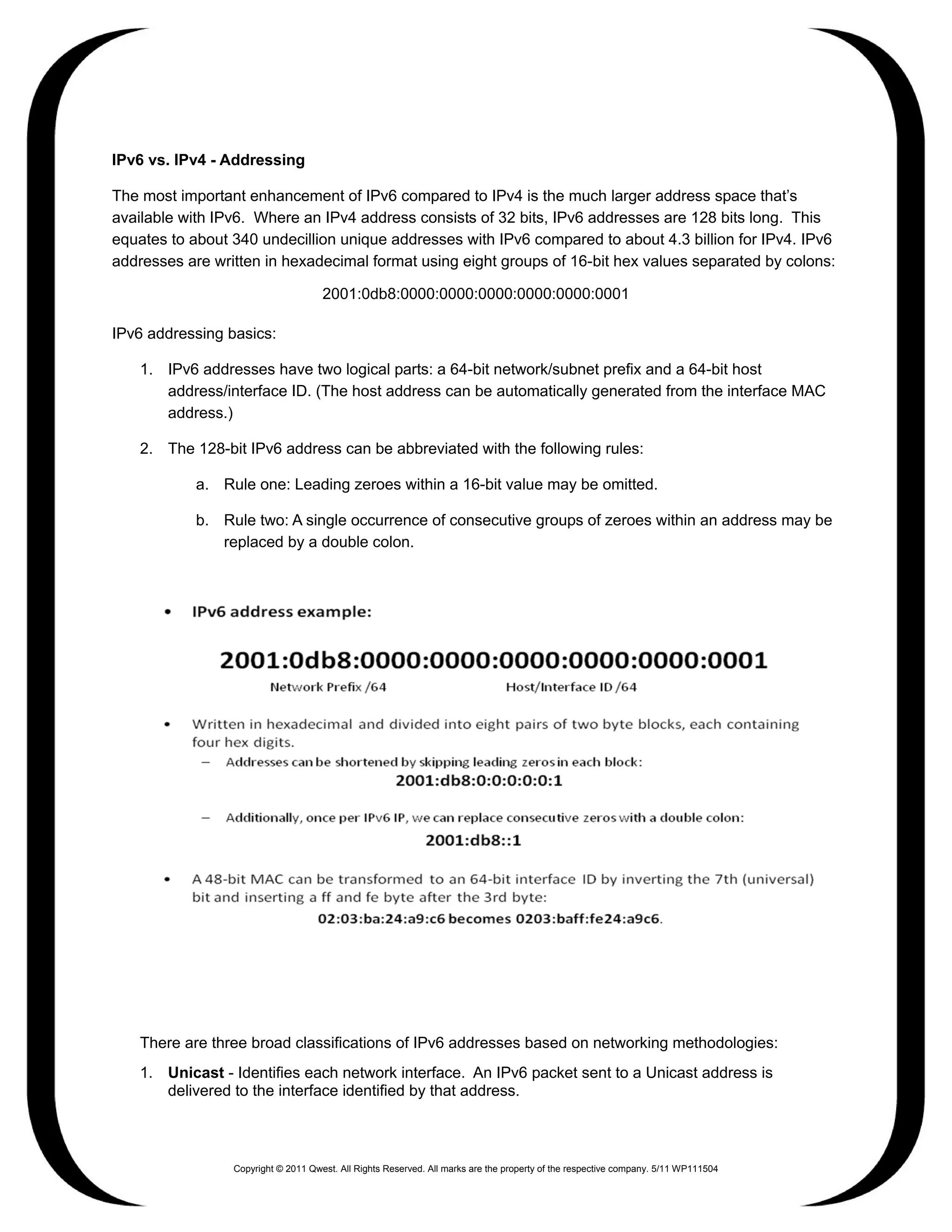 IPv6 vs. IPv4 - Addressing

The most important enhancement of IPv6 compared to IPv4 is the much larger address space that’s
available with IPv6. Where an IPv4 address consists of 32 bits, IPv6 addresses are 128 bits long. This
equates to about 340 undecillion unique addresses with IPv6 compared to about 4.3 billion for IPv4. IPv6
addresses are written in hexadecimal format using eight groups of 16-bit hex values separated by colons:

                                     2001:0db8:0000:0000:0000:0000:0000:0001

IPv6 addressing basics:

    1. IPv6 addresses have two logical parts: a 64-bit network/subnet prefix and a 64-bit host
       address/interface ID. (The host address can be automatically generated from the interface MAC
       address.)

    2. The 128-bit IPv6 address can be abbreviated with the following rules:

            a. Rule one: Leading zeroes within a 16-bit value may be omitted.

            b. Rule two: A single occurrence of consecutive groups of zeroes within an address may be
               replaced by a double colon.




    There are three broad classifications of IPv6 addresses based on networking methodologies:
    1. Unicast - Identifies each network interface. An IPv6 packet sent to a Unicast address is
       delivered to the interface identified by that address.



                 Copyright © 2011 Qwest. All Rights Reserved. All marks are the property of the respective company. 5/11 WP111504
 