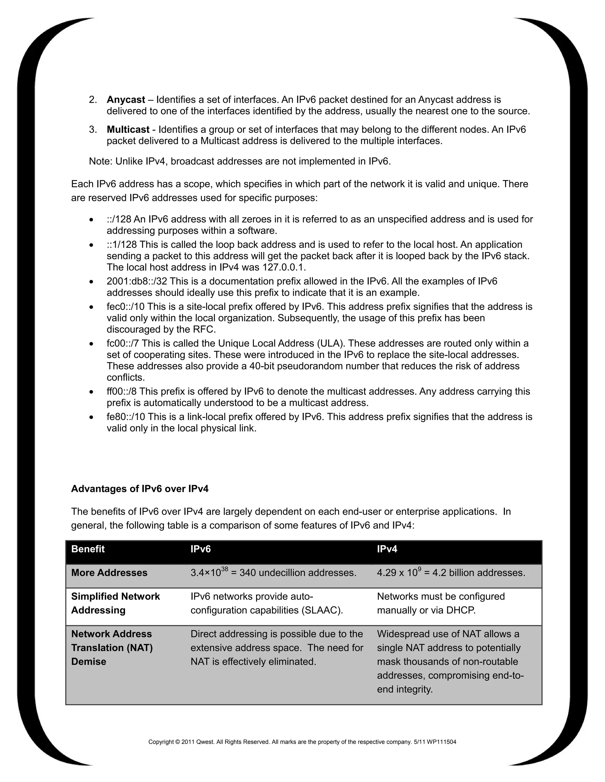 2. Anycast – Identifies a set of interfaces. An IPv6 packet destined for an Anycast address is
       delivered to one of the interfaces identified by the address, usually the nearest one to the source.
    3. Multicast - Identifies a group or set of interfaces that may belong to the different nodes. An IPv6
       packet delivered to a Multicast address is delivered to the multiple interfaces.

    Note: Unlike IPv4, broadcast addresses are not implemented in IPv6.

Each IPv6 address has a scope, which specifies in which part of the network it is valid and unique. There
are reserved IPv6 addresses used for specific purposes:

    •     ::/128 An IPv6 address with all zeroes in it is referred to as an unspecified address and is used for
          addressing purposes within a software.
    •     ::1/128 This is called the loop back address and is used to refer to the local host. An application
          sending a packet to this address will get the packet back after it is looped back by the IPv6 stack.
          The local host address in IPv4 was 127.0.0.1.
    •     2001:db8::/32 This is a documentation prefix allowed in the IPv6. All the examples of IPv6
          addresses should ideally use this prefix to indicate that it is an example.
    •     fec0::/10 This is a site-local prefix offered by IPv6. This address prefix signifies that the address is
          valid only within the local organization. Subsequently, the usage of this prefix has been
          discouraged by the RFC.
    •     fc00::/7 This is called the Unique Local Address (ULA). These addresses are routed only within a
          set of cooperating sites. These were introduced in the IPv6 to replace the site-local addresses.
          These addresses also provide a 40-bit pseudorandom number that reduces the risk of address
          conflicts.
    •     ff00::/8 This prefix is offered by IPv6 to denote the multicast addresses. Any address carrying this
          prefix is automatically understood to be a multicast address.
    •     fe80::/10 This is a link-local prefix offered by IPv6. This address prefix signifies that the address is
          valid only in the local physical link.




Advantages of IPv6 over IPv4

The benefits of IPv6 over IPv4 are largely dependent on each end-user or enterprise applications. In
general, the following table is a comparison of some features of IPv6 and IPv4:

Benefit                            IPv6                                                                IPv4

More Addresses                     3.4×1038 = 340 undecillion addresses.                               4.29 x 109 = 4.2 billion addresses.

Simplified Network                 IPv6 networks provide auto-                                         Networks must be configured
Addressing                         configuration capabilities (SLAAC).                                 manually or via DHCP.

Network Address                    Direct addressing is possible due to the                            Widespread use of NAT allows a
Translation (NAT)                  extensive address space. The need for                               single NAT address to potentially
Demise                             NAT is effectively eliminated.                                      mask thousands of non-routable
                                                                                                       addresses, compromising end-to-
                                                                                                       end integrity.




                    Copyright © 2011 Qwest. All Rights Reserved. All marks are the property of the respective company. 5/11 WP111504
 