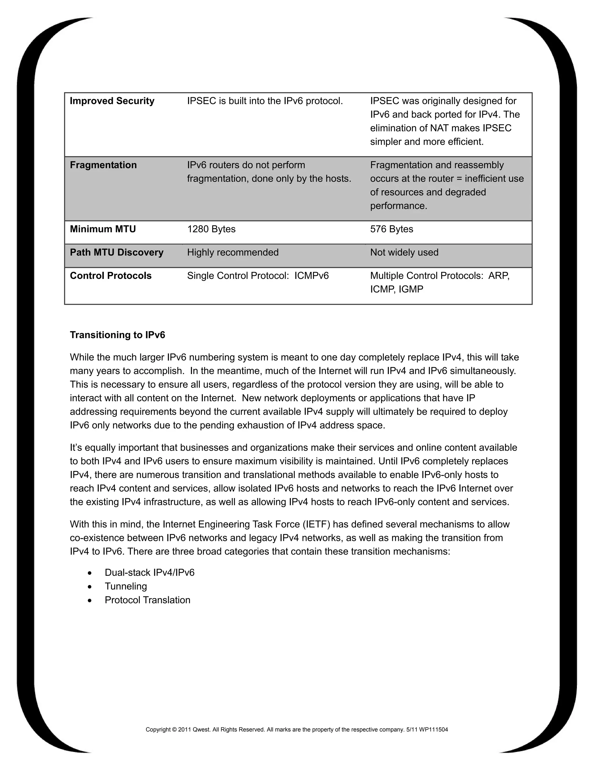 Improved Security               IPSEC is built into the IPv6 protocol.                              IPSEC was originally designed for
                                                                                                    IPv6 and back ported for IPv4. The
                                                                                                    elimination of NAT makes IPSEC
                                                                                                    simpler and more efficient.

Fragmentation                   IPv6 routers do not perform                                         Fragmentation and reassembly
                                fragmentation, done only by the hosts.                              occurs at the router = inefficient use
                                                                                                    of resources and degraded
                                                                                                    performance.

Minimum MTU                     1280 Bytes                                                          576 Bytes

Path MTU Discovery              Highly recommended                                                  Not widely used

Control Protocols               Single Control Protocol: ICMPv6                                     Multiple Control Protocols: ARP,
                                                                                                    ICMP, IGMP



Transitioning to IPv6

While the much larger IPv6 numbering system is meant to one day completely replace IPv4, this will take
many years to accomplish. In the meantime, much of the Internet will run IPv4 and IPv6 simultaneously.
This is necessary to ensure all users, regardless of the protocol version they are using, will be able to
interact with all content on the Internet. New network deployments or applications that have IP
addressing requirements beyond the current available IPv4 supply will ultimately be required to deploy
IPv6 only networks due to the pending exhaustion of IPv4 address space.

It’s equally important that businesses and organizations make their services and online content available
to both IPv4 and IPv6 users to ensure maximum visibility is maintained. Until IPv6 completely replaces
IPv4, there are numerous transition and translational methods available to enable IPv6-only hosts to
reach IPv4 content and services, allow isolated IPv6 hosts and networks to reach the IPv6 Internet over
the existing IPv4 infrastructure, as well as allowing IPv4 hosts to reach IPv6-only content and services.

With this in mind, the Internet Engineering Task Force (IETF) has defined several mechanisms to allow
co-existence between IPv6 networks and legacy IPv4 networks, as well as making the transition from
IPv4 to IPv6. There are three broad categories that contain these transition mechanisms:

    •   Dual-stack IPv4/IPv6
    •   Tunneling
    •   Protocol Translation




                 Copyright © 2011 Qwest. All Rights Reserved. All marks are the property of the respective company. 5/11 WP111504
 