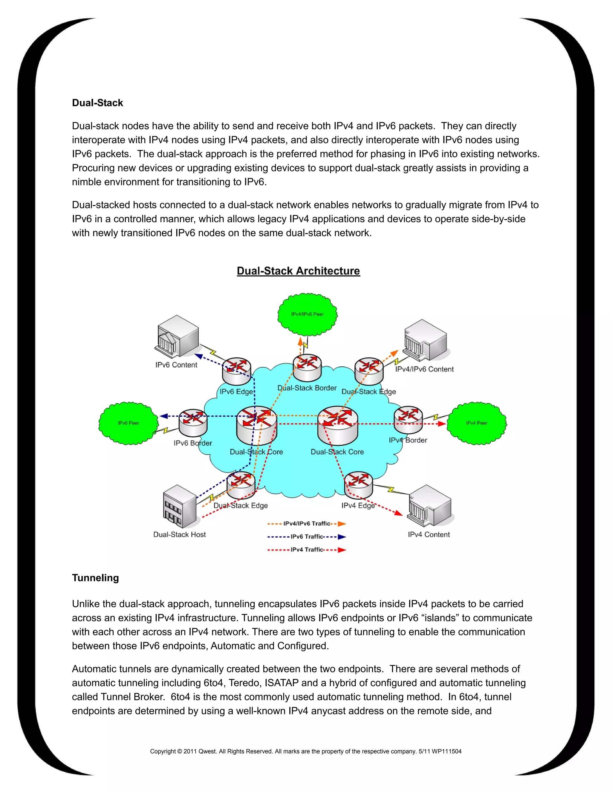 Dual-Stack

Dual-stack nodes have the ability to send and receive both IPv4 and IPv6 packets. They can directly
interoperate with IPv4 nodes using IPv4 packets, and also directly interoperate with IPv6 nodes using
IPv6 packets. The dual-stack approach is the preferred method for phasing in IPv6 into existing networks.
Procuring new devices or upgrading existing devices to support dual-stack greatly assists in providing a
nimble environment for transitioning to IPv6.

Dual-stacked hosts connected to a dual-stack network enables networks to gradually migrate from IPv4 to
IPv6 in a controlled manner, which allows legacy IPv4 applications and devices to operate side-by-side
with newly transitioned IPv6 nodes on the same dual-stack network.




Tunneling

Unlike the dual-stack approach, tunneling encapsulates IPv6 packets inside IPv4 packets to be carried
across an existing IPv4 infrastructure. Tunneling allows IPv6 endpoints or IPv6 “islands” to communicate
with each other across an IPv4 network. There are two types of tunneling to enable the communication
between those IPv6 endpoints, Automatic and Configured.

Automatic tunnels are dynamically created between the two endpoints. There are several methods of
automatic tunneling including 6to4, Teredo, ISATAP and a hybrid of configured and automatic tunneling
called Tunnel Broker. 6to4 is the most commonly used automatic tunneling method. In 6to4, tunnel
endpoints are determined by using a well-known IPv4 anycast address on the remote side, and


                 Copyright © 2011 Qwest. All Rights Reserved. All marks are the property of the respective company. 5/11 WP111504
 