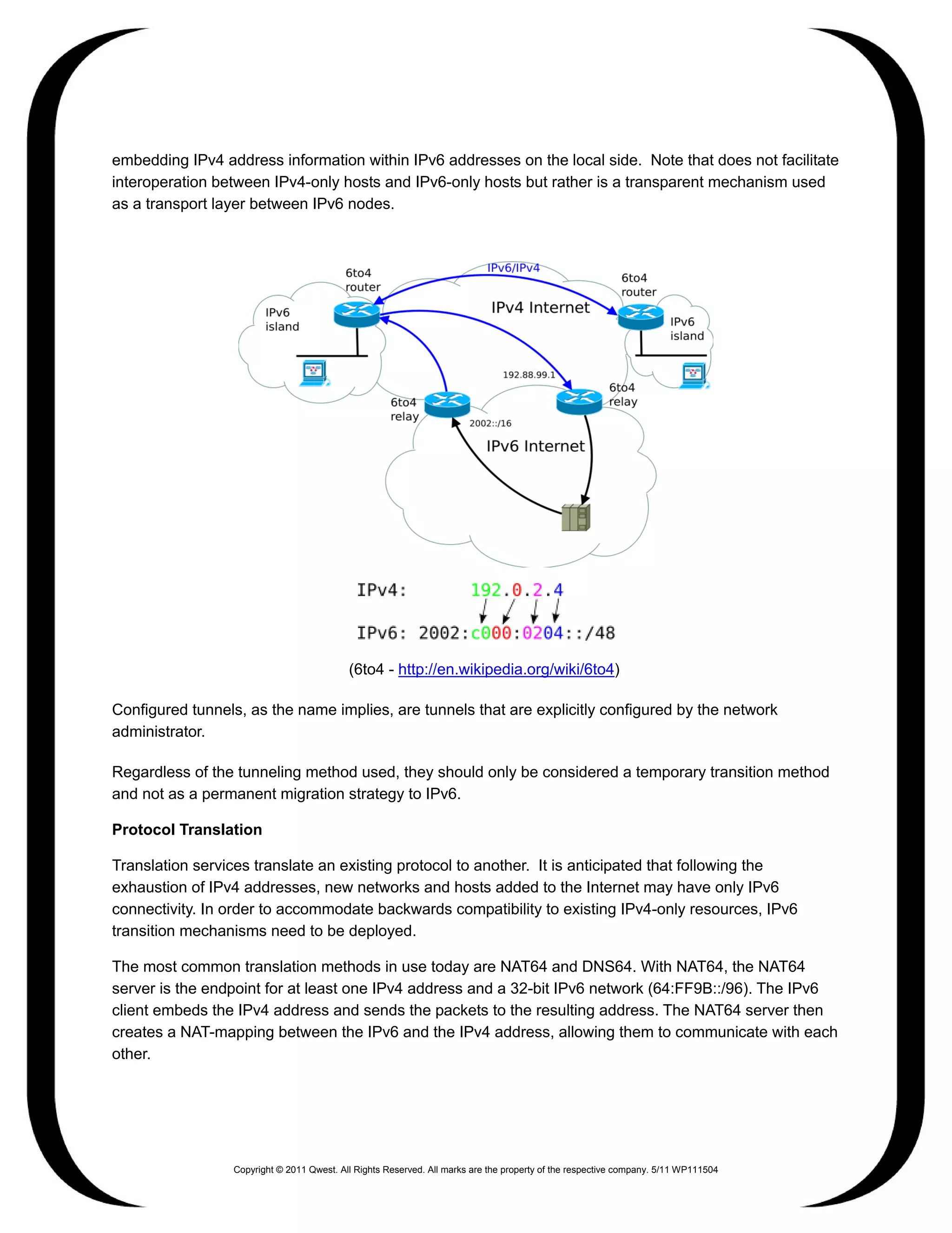 embedding IPv4 address information within IPv6 addresses on the local side. Note that does not facilitate
interoperation between IPv4-only hosts and IPv6-only hosts but rather is a transparent mechanism used
as a transport layer between IPv6 nodes.




                                           (6to4 - http://en.wikipedia.org/wiki/6to4)

Configured tunnels, as the name implies, are tunnels that are explicitly configured by the network
administrator.

Regardless of the tunneling method used, they should only be considered a temporary transition method
and not as a permanent migration strategy to IPv6.

Protocol Translation

Translation services translate an existing protocol to another. It is anticipated that following the
exhaustion of IPv4 addresses, new networks and hosts added to the Internet may have only IPv6
connectivity. In order to accommodate backwards compatibility to existing IPv4-only resources, IPv6
transition mechanisms need to be deployed.

The most common translation methods in use today are NAT64 and DNS64. With NAT64, the NAT64
server is the endpoint for at least one IPv4 address and a 32-bit IPv6 network (64:FF9B::/96). The IPv6
client embeds the IPv4 address and sends the packets to the resulting address. The NAT64 server then
creates a NAT-mapping between the IPv6 and the IPv4 address, allowing them to communicate with each
other.




                 Copyright © 2011 Qwest. All Rights Reserved. All marks are the property of the respective company. 5/11 WP111504
 