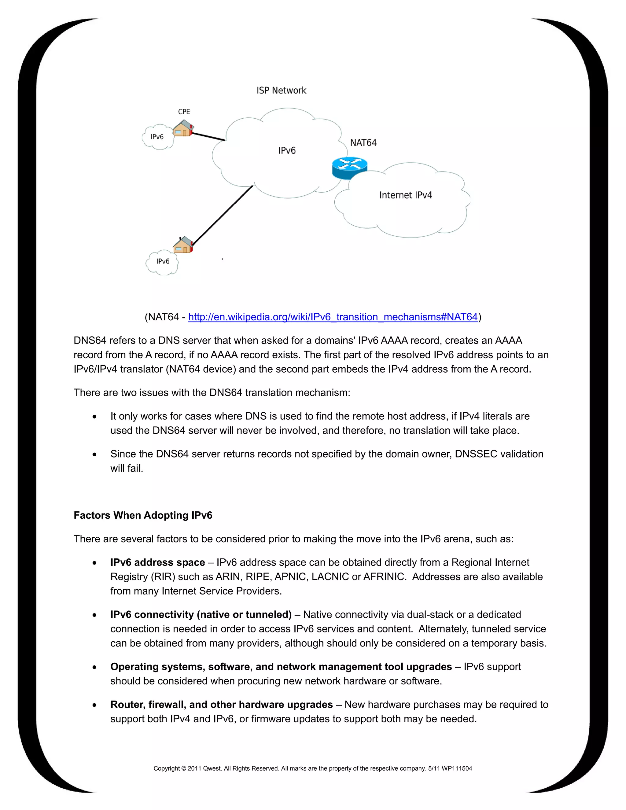 .




                (NAT64 - http://en.wikipedia.org/wiki/IPv6_transition_mechanisms#NAT64)

DNS64 refers to a DNS server that when asked for a domains' IPv6 AAAA record, creates an AAAA
record from the A record, if no AAAA record exists. The first part of the resolved IPv6 address points to an
IPv6/IPv4 translator (NAT64 device) and the second part embeds the IPv4 address from the A record.

There are two issues with the DNS64 translation mechanism:

    •   It only works for cases where DNS is used to find the remote host address, if IPv4 literals are
        used the DNS64 server will never be involved, and therefore, no translation will take place.

    •   Since the DNS64 server returns records not specified by the domain owner, DNSSEC validation
        will fail.



Factors When Adopting IPv6

There are several factors to be considered prior to making the move into the IPv6 arena, such as:

    •   IPv6 address space – IPv6 address space can be obtained directly from a Regional Internet
        Registry (RIR) such as ARIN, RIPE, APNIC, LACNIC or AFRINIC. Addresses are also available
        from many Internet Service Providers.

    •   IPv6 connectivity (native or tunneled) – Native connectivity via dual-stack or a dedicated
        connection is needed in order to access IPv6 services and content. Alternately, tunneled service
        can be obtained from many providers, although should only be considered on a temporary basis.

    •   Operating systems, software, and network management tool upgrades – IPv6 support
        should be considered when procuring new network hardware or software.

    •   Router, firewall, and other hardware upgrades – New hardware purchases may be required to
        support both IPv4 and IPv6, or firmware updates to support both may be needed.



                  Copyright © 2011 Qwest. All Rights Reserved. All marks are the property of the respective company. 5/11 WP111504
 