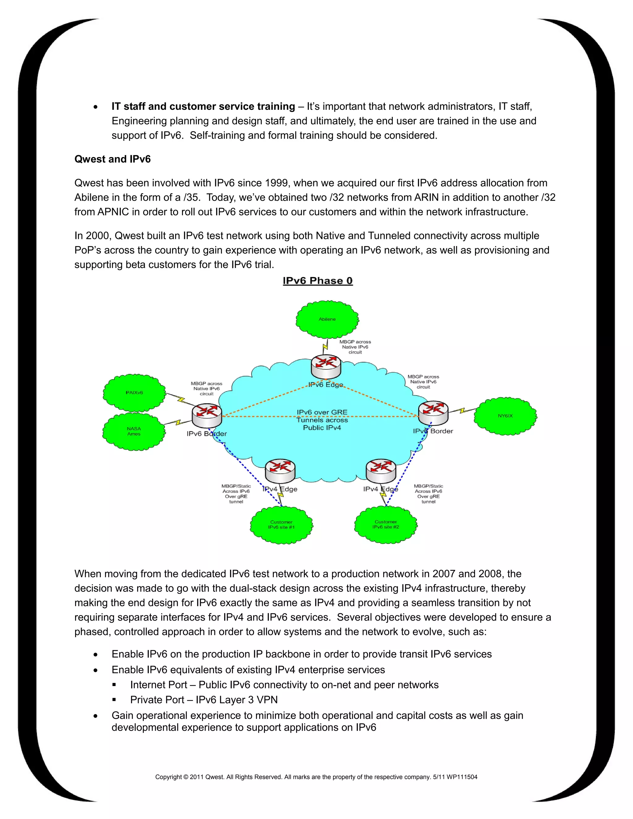 •   IT staff and customer service training – It’s important that network administrators, IT staff,
        Engineering planning and design staff, and ultimately, the end user are trained in the use and
        support of IPv6. Self-training and formal training should be considered.

Qwest and IPv6

Qwest has been involved with IPv6 since 1999, when we acquired our first IPv6 address allocation from
Abilene in the form of a /35. Today, we’ve obtained two /32 networks from ARIN in addition to another /32
from APNIC in order to roll out IPv6 services to our customers and within the network infrastructure.

In 2000, Qwest built an IPv6 test network using both Native and Tunneled connectivity across multiple
PoP’s across the country to gain experience with operating an IPv6 network, as well as provisioning and
supporting beta customers for the IPv6 trial.




When moving from the dedicated IPv6 test network to a production network in 2007 and 2008, the
decision was made to go with the dual-stack design across the existing IPv4 infrastructure, thereby
making the end design for IPv6 exactly the same as IPv4 and providing a seamless transition by not
requiring separate interfaces for IPv4 and IPv6 services. Several objectives were developed to ensure a
phased, controlled approach in order to allow systems and the network to evolve, such as:

    •   Enable IPv6 on the production IP backbone in order to provide transit IPv6 services
    •   Enable IPv6 equivalents of existing IPv4 enterprise services
         Internet Port – Public IPv6 connectivity to on-net and peer networks
         Private Port – IPv6 Layer 3 VPN
    •   Gain operational experience to minimize both operational and capital costs as well as gain
        developmental experience to support applications on IPv6



                 Copyright © 2011 Qwest. All Rights Reserved. All marks are the property of the respective company. 5/11 WP111504
 