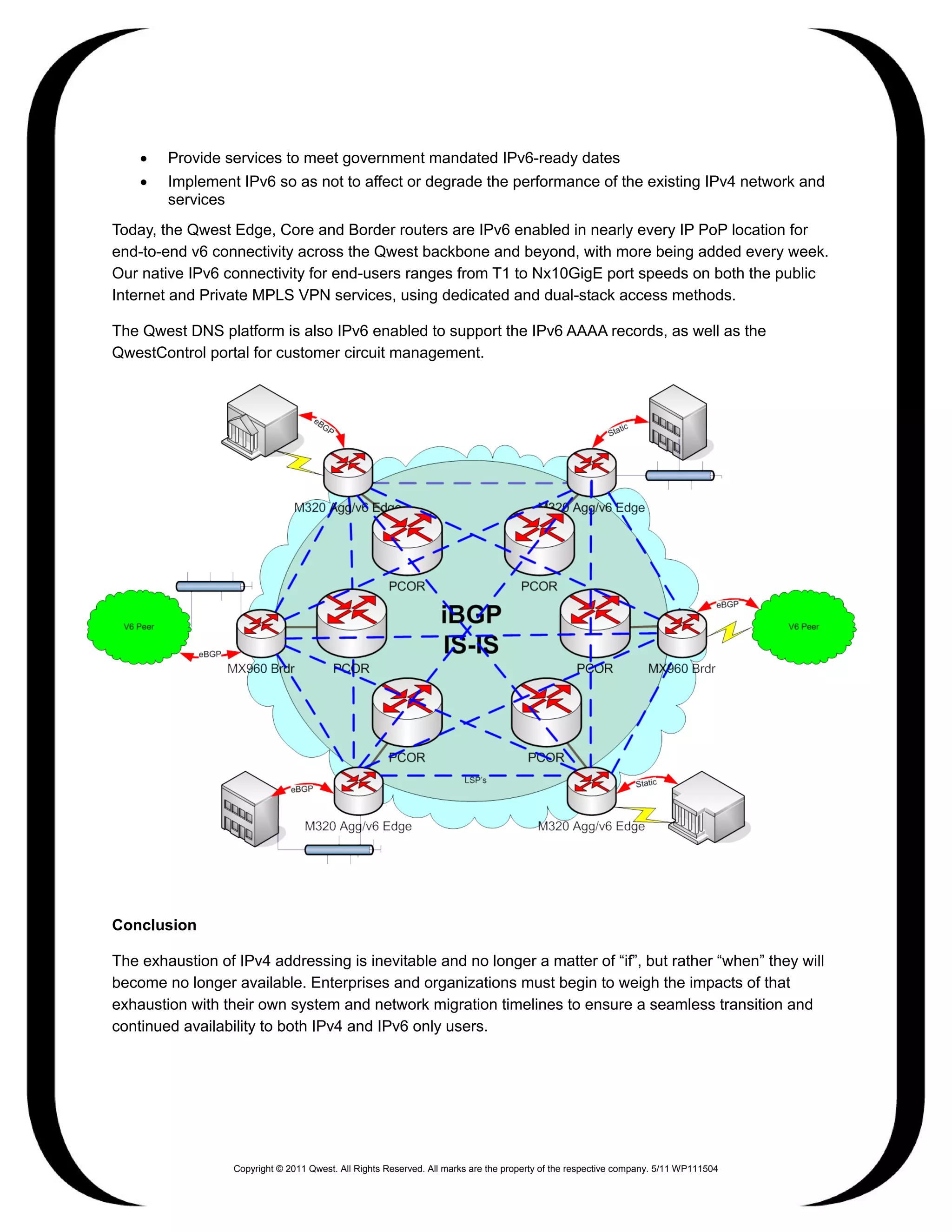 •   Provide services to meet government mandated IPv6-ready dates
    •   Implement IPv6 so as not to affect or degrade the performance of the existing IPv4 network and
        services
Today, the Qwest Edge, Core and Border routers are IPv6 enabled in nearly every IP PoP location for
end-to-end v6 connectivity across the Qwest backbone and beyond, with more being added every week.
Our native IPv6 connectivity for end-users ranges from T1 to Nx10GigE port speeds on both the public
Internet and Private MPLS VPN services, using dedicated and dual-stack access methods.

The Qwest DNS platform is also IPv6 enabled to support the IPv6 AAAA records, as well as the
QwestControl portal for customer circuit management.




Conclusion

The exhaustion of IPv4 addressing is inevitable and no longer a matter of “if”, but rather “when” they will
become no longer available. Enterprises and organizations must begin to weigh the impacts of that
exhaustion with their own system and network migration timelines to ensure a seamless transition and
continued availability to both IPv4 and IPv6 only users.




                  Copyright © 2011 Qwest. All Rights Reserved. All marks are the property of the respective company. 5/11 WP111504
 